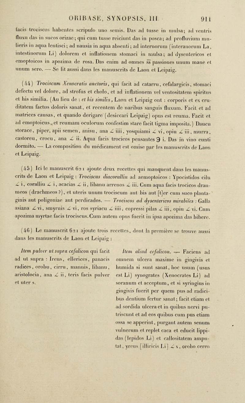 lacis trociscos habentes scripulo uno semis. Das ad tusse in mulsa; ad ventris fluxu das in sucos orizae; qui cum tusse reiciunt das in posca; ad profluvium mu¬ lieris in aqua lentisci; ad nausia in aqua absenti; ad internorum (interanorum La, intestinorum Li) dolorem et inflationem stomaci in mulsa; ad dysentericos et emoptoicos in apozima de rosa. Das enim ad omnes ss passiones unum mane el unum sero. — Se lit. aussi dans les manuscrits de Laon et Leipzig. (44) Trociscum Xenocratis ancioris, qui facit ad catarru, cefalargicis, stomaci defectu vel dolore, ad strofus et cbolo, et ad inflationem vel ventositatem spiritus et bis similia. (Au lieu de : et his similia, Laon et Leipzig ont : corporis et ex cru¬ ditatem factus doloris sanat, et recentem de naribus sanguis fluxum. Facit et ad matrices causas, et quando derigare (desiccari Leipzig) opus est reuma. Facit et ad emoptoicus„et reumam oculorum confestim stare facit tigma imposita.) Daucu storace, piper, apii semen, anisu, ana Z iiii, yosquiami Z vi, opiu Z iii, murra, castoreu, crocu, ana Z ii. Aqua facis trocicos pensantes 3 i. Das in vino eunti dormito. — La composition du médicament est omise par les manuscrits de Laon et Leipzig. (45) Ici le manuscrit 621 ajoute deux recettes qui manquent dans les manus¬ crits de Laon et Leipzig: Irociscus diacorallui ad aemoptoicos : Ypocistidos cilu Δ i, coralliu Z i, acacias Z ii, libanu arrenos Z iii. Cum aqua facis trocicos drau- meos (drachmeos ?), et uteris unum trociscum aut bis aut [t]er cum suco planta¬ ginis aut poligoniae aut pcrdicados. — Trociscos ad dysentericos mirabiles : Galla asiana Z vi, smyrnis Z vi, ros syriacu Z iiii, copressi pilas Z iii, opiu Z vi. Cum apozima myrtae facis trociscus. Cum autem opus luerit in ipsa apozima das bibere. (46) Le manuscrit 62 1 ajoute trois dans les manuscrits de Laon et Leipzig Item pulver ut supra cefalicon cpii facit ad ut supra : Ireus, ellerices, panacis radices, orobu, cirru, mannis, libanu, aristolocia, ana Z ii, teris facis pulver et uter s. recettes, dont la première se trouve aussi Item aliud cefalicon. — Faciens ad omnem ulcera maxime in gingivis et humida si sunt sanat, hoc usum (usus est Li) synogrates (Xenocrates Li) ad soranum et acceptum, et si syringiusin gingivis fuerit per quem pus ad radici¬ bus dentium fertur sanat; facit etiam el ad sordida ulcera et in quibus nervi pu- triscunt et ad eos quibus cum pus etiam ossa se apperint, purgant autem senum vulnerum et replet caca et educit lippi- das (lepidos Li) et callositatem ampu¬ tat, yreus [illiricis Li] Z x, orobo cerro.