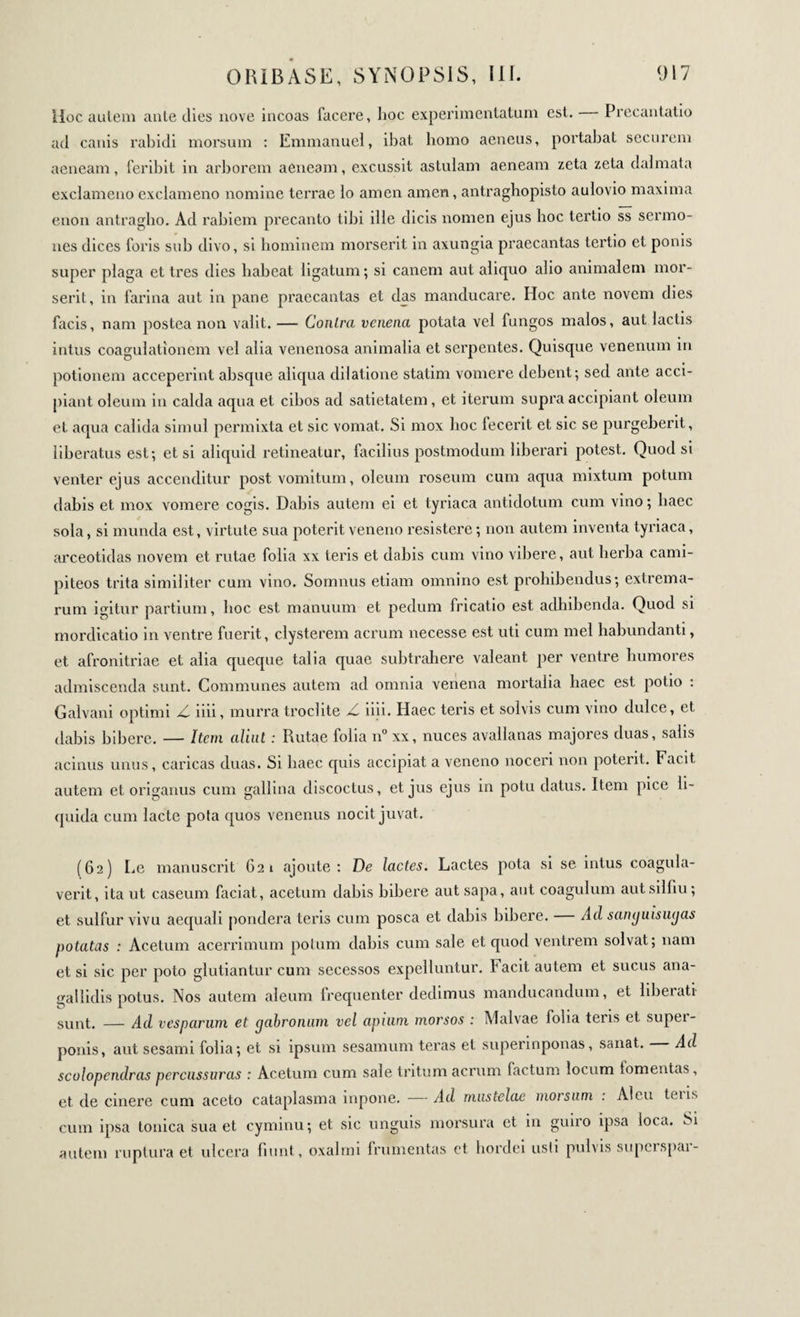 Hoc autem ante dies nove incoas facere, hoc experimentatum est. Precantatio ad canis rabidi morsum : Emmanuel, ibat homo aeneus, portabat securem aeneam, Peribit in arborem aeneam, excussit astulam aeneam zeta zeta dalmata exclameno exclameno nomine terrae lo amen amen, antraghopisto aulovio maxima enon antragho. Ad rabiem precanto tibi ille dicis nomen ejus hoc tertio ss sermo¬ nes dices foris sub divo, si hominem morserit in axungia praecantas tertio et ponis super plaga et 1res dies habeat ligatum; si canem aut aliquo alio animalem mor¬ serit, in farina aut in pane praecantas et das manducare. Hoc ante novem dies facis, nam postea non valit. — Conlra venena potata vel fungos malos, aut lactis intus coagulationem vel alia venenosa animalia et serpentes. Quisque venenum in potionem acceperint absque aliqua dilatione statim vomere debent; sed ante acci¬ piant oleum in calda aqua et cibos ad satietatem, et iterum supra accipiant oleum et aqua calida simul permixta et sic vomat. Si mox hoc fecerit et sic se purgeberit, liberatus est; etsi aliquid retineatur, facilius postmodum liberari potest. Quod si venter ejus accenditur post vomitum, oleum roseum cum aqua mixtum potum dabis et mox vomere cogis. Dabis autem ei et tyriaca antidotum cum vino ; haec sola, si munda est, virtute sua poterit veneno resistere ; non autem inventa tyriaca, arceotidas novem et rutae folia xx teris et dabis cum vino vibere, aut herba canii- piteos trita similiter cum vino. Somnus etiam omnino est prohibendus; extrema¬ rum igitur partium, hoc est manuum et pedum fricatio est adhibenda. Quod si mordicatio in ventre fuerit, clysterem aerum necesse est uti cum mei habundanti, et afronitriae et alia queque talia quae subtrahere valeant per ventre humores admiscenda sunt. Communes autem ad omnia venena mortalia haec est potio : Galvani optimi Z iiii, murra troclite Z iiii. Haec teris et solvis cum vino dulce, et dabis bibere. — Item aliut : Rutae folia n° xx, nuces avallanas majores duas, salis acinus unus, caricas duas. Si haec quis accipiat a veneno noceri non poterit. Facit autem et origanus cum gallina discoctus, et jus ejus in potu datus. Item pice li¬ quida cum lacte pota quos venenus nocit juvat. (62) Le manuscrit 621 ajoute: De lactes. Lactes pota si se intus coagula¬ verit, ita ut caseum faciat, acetum dabis bibere aut sapa, aut coagulum autsilfiu; et sulfur vivu aequali pondera teris cum posca et dabis bibere. Ad sanguisugas potatas : Acetum acerrimum potum dabis cum sale et quod ventrem solvat; nam et si sic per poto glutiantur cum secessos expelluntur, facit autem et sucus ana- gallidis potus. Nos autem aleum frequenter dedimus manducandum, et liberati sunt. — Ad vesparum et gabronum vel apium morsos : Malvae folia teris et super¬ ponis, aut sesami folia; et si ipsum sesamum teras et superinponas, sanat. — Ad scolopendras percussuras : Acetum cum sale tritum aerum factum locum lomentas, et de cinere cum aceto cataplasma inpone. — Ad mustelae morsum : Aleu tens cum ipsa tonica sua et cyminu; et sic unguis morsura et in guiro ipsa loca. Si autem ruptura et ulcera fiunt, oxalrni frumentas ct hordei usti pulvis superspar-