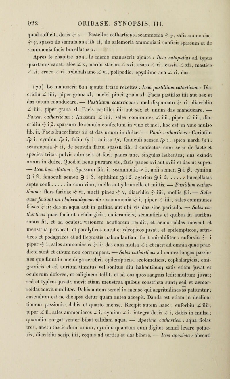 quod sufficit, dosis p i.— Pasteilus catharticus, scammonia p y, salis ammoniac p y, spasso de semula ana lib. ii, de salemoria ammoniaci conficis spassum et de scammonia facis bucellatus x. Après le chapitre 2o4, le même manuscrit ajoute : Item cataputias ad typus quartanus sanat, aloe Z x, nardo stacios Z xvi, asaro Z vi, cassia Z xii, mastice Z vi, croco Z vi, xylobalsamo Z vi, polipodio, epytliimo ana Z vi, das. (70) Le manuscrit 621 ajoute treize recettes : Item pastillium catarticum : Dia- cridiu Z iiii, piper grana xl, noclei pinei grana xl. Facis pastillos iiii aut sex et das unum manducare. — Pastillium catarticum ; mei dispumatu P vi, diacridiu Z iiii, piper grana xl. Facis pastillos iiii aut sex et unum das manducare. — Panem catharticum : Anissum Z iiii, sales communes Z iiii, piper Z iiii, dia¬ cridiu i/3, sparsum de semula confectum in vino et mei, hoc est in vino mulso lib. ii. Facis buccellatos xii et das unum in dulce. — Panis catharticus : Cariofilu /jo i, cyminu fp i, foliu ip i, anissu Γρ, fenuculi semen Γρ i, spica nardi Γρ i, scammonia'-f ii, de semula factu spassu lib. ii confectus cum seru de lacte et species tritas pulvis admiscis et facis panes une. singulas habentes; das exinde unum in dulce. Quod si bene purgare vis, facis panes xvi aut xviii et das ut supra. — Item buccellatum : Spassum lib. i, scammonia ^ i, apii semen 9 i /3, cyminu 9 i/3, fenoculi semen 9 i /3, epithimu 9 i /3, agaricu 9 i /3, ... . ^ buccellatas septe conii.in cum vino, meile aut ydromelle et mittis. — Pastillum cathar¬ ticum : Hors farinae ^ vi, nucli pineu P v, diacridiu P iiii, mellis β. i. — Sales (piaefaciunt ad cholera deponenda : scammonia P i, piper Z iiii, sales communes frixas P ii; das in aqua aut in gallina aut ubi vis das sine periculo. — Sales ca- tharticos quae faciunt cefalargicis, emicranicis, scomaticis et quibus in auribus sonus fit, et ad oculos; visionem acutiorem reddit, et aemorroidas movent et menstrua provocat, et paralyticos curat et ydropicos juvat, et epilempticos, artri- ticos et podagricos et ad flegmatis liabundantiam facit mirabiliter : euforviu p i piper ^ i, sales ammoniacos p ii ; das cum mulsa Z i et facit ad omnia quae prae¬ dicta sunt et cibum non corrumpent. — Sales catharticas ad omnes longas passio¬ nes que fiunt in meninga cerebri, epilempticis, scotomaticis, cephalargicis, emi- granicis et ad aurium tinnitus vel sonitus diu habentibus; satis etiam juvat et oculorum dolores, et caliginem tollit, et ad eos quos sanguis ledit multum juvat; sed et typicos juvat; movit etiam menstrua quibus constricta sunt; sed et aemor¬ roidas movit similiter. Dabis autem semel in mense qui aegritudines ss patiuntur; cavendum est ne die ipsa detur quam antea accepit. Danda est etiam in declina¬ tionem passionis ; dabis et quarto mense. Recipit autem haec : euforbiu Z iiii, piper Z ii, sales ammoniacos Z i, cyminu Zi, integra dosis Z i, dabis in mulsa; quamdiu purgat venter bibat calidam aqua. — Apozima cathartica : aqua fiolas 1res, anetu fasciculum unum, cyminu quantum cum digitos semel levare potue¬ ris, diacridiu scrip. iiii, coquis ad tertias et das bibere. — Item apozima : absenti