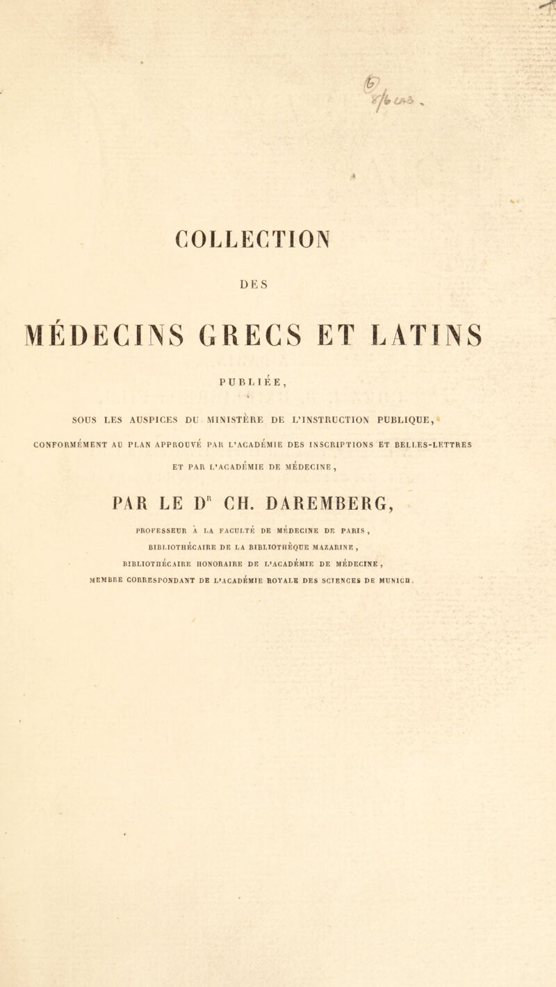 COLLECTION DES MÉÜECINS GRECS ET LATINS PUBLIÉE, SOUS LES AUSPICES DU MINISTERE DE L’INSTRUCTION PUBLIQUE,- CONFORMÉMENT AU PLAN APPROUVE PAR L’ACADEMIE DES INSCRIPTIONS ET BELLES-LETTRES ET PAR L’ACADÉMIE DE MEDECINE, PAR LE D CH. DAREMBERG, PROFESSEUR À LA FACULTE DE MEDECINE DE PARIS , BIBLIOTHÉCAIRE DE LA BIBLIOTHEQUE MAZARINE , BIBLIOTHECAIRE HONORAIRE DE L’ACADEMIE DE MEDECINE , membre correspondant de L’ACADÉmIE royale DES SCIENCES DE MUNICH.