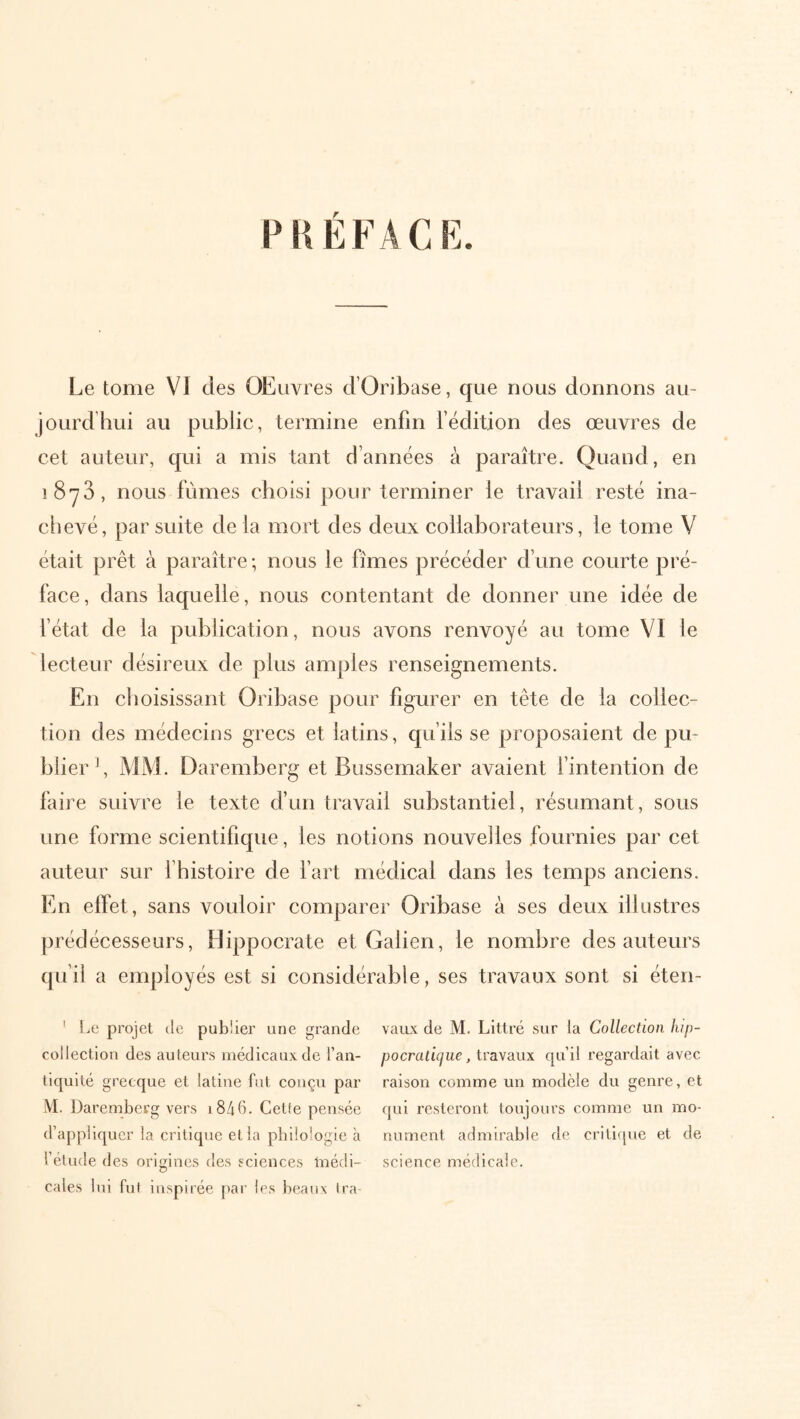 P HÉFACK. Le tome VI des OEuvres d’Oribase, que nous donnons au- jourdhui au public, termine enfin fëdition des œuvres de cet auteur, qui a mis tant d’années à paraître. Quand, en 1873, nous fûmes choisi pour terminer le travail resté ina- chevé, par suite de la mort des deux collaborateurs, le tome V était prêt à paraître ; nous le fîmes précéder d’une courte pré- face , dans laquelle, nous contentant de donner une idée de fétat de la publication, nous avons renvoyé au tome VI le lecteur désireux de plus amples renseignements. En choisissant Oribase pour figurer en tête de la collec- tion des médecins grecs et latins, qu’ils se proposaient de pu- blier b MM. Daremberg et Bussemaker avaient fintention de faire suivre le texte d’un travail substantiel, résumant, sous une forme scientifique, les notions nouvelles fournies par cet auteur sur fhistoire de fart médical dans les temps anciens. En effet, sans vouloir comparer Oribase à ses deux illustres prédécesseurs, Hippocrate et Galien, le nombre des auteurs qu’il a employés est si considérable, ses travaux sont si éten- ' Le projet de publier une grande collection des auteurs médicaux de l’an- tiquité grecque et latine fut conçu par iVI. Daremberg vers i846. Cette pensée d’appliquer la critique et la philologie à l’élude des origines des sciences inédi- cales lui fui inspirée [)ar les beaux tra- vaux de M. Littré sur la Collection lup- pOcraitVyUC, travaux qu’il regardait avec raison comme un modèle du genre, et qui resteront toujours comme un mo- nument admirable de criticpie et de science médicale.