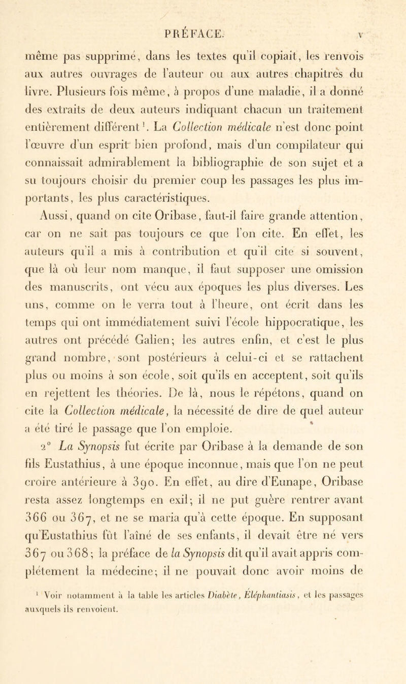 V même pas supprimé, dans les textes qu’il copiait, les renvois aux autres ouvrages de l’auteur ou aux autres chapitres du livre. Plusieurs fois même, à propos d’une maladie, il a donné des extraits de deux auteurs indiquant chacun un traitement entièrement différent h La Collection médicale n’est donc point l’œuvre d’un esprit bien profond, mais d’un compilateur qui connaissait admirablement la bibliographie de son sujet et a su toujours choisir du premier coup les passages les plus im- portants, les plus caractéristiques. Aussi, quand on cite Oribase, faut-il faire grande attention, car on ne sait pas toujours ce que fon cite. En effet, les auteurs qu’il a mis à contribution et qu il cite si souvent, que là où leur nom manque, il faut supposer une omission des manuscrits, ont vécu aux époques les plus diverses. Les uns, comme on le verra tout à fheure, ont écrit dans les temps qui ont immédiatement suivi fécole hippocratique, les autres ont précédé Galien; les autres enfin, et c’est le plus grand nombre, sont postérieurs à celui-ci et se rattachent plus ou moins à son école, soit qu’ils en acceptent, soit qu’ils en rejettent les théories. De là, nous le répétons, quand on cite la Collection médicale, la nécessité de dire de quel auteur a été tiré le passage que l’on emploie. 2° La Synopsis fut écrite par Oribase à la demande de son fils Eustathius, à une époque inconnue, mais que fon ne peut croire antérieure à 390. En effet, au dire d’Eunape, Oribase resta assez longtemps en exil; il ne put guère rentrer avant 366 ou 36*7, et ne se maria qu’à cette époque. En supposant qu’Eustatbius fût faîné de ses enfants, il devait être né vers 067 ou 3 68 ; la préface de la Synopsis dit qu’il avait appris com- plètement la médecine; il ne pouvait donc avoir moins de f ^ Voir notamment à la table les articles Diabète, Elephantiasis, et les passages auxquels ils renvoient.