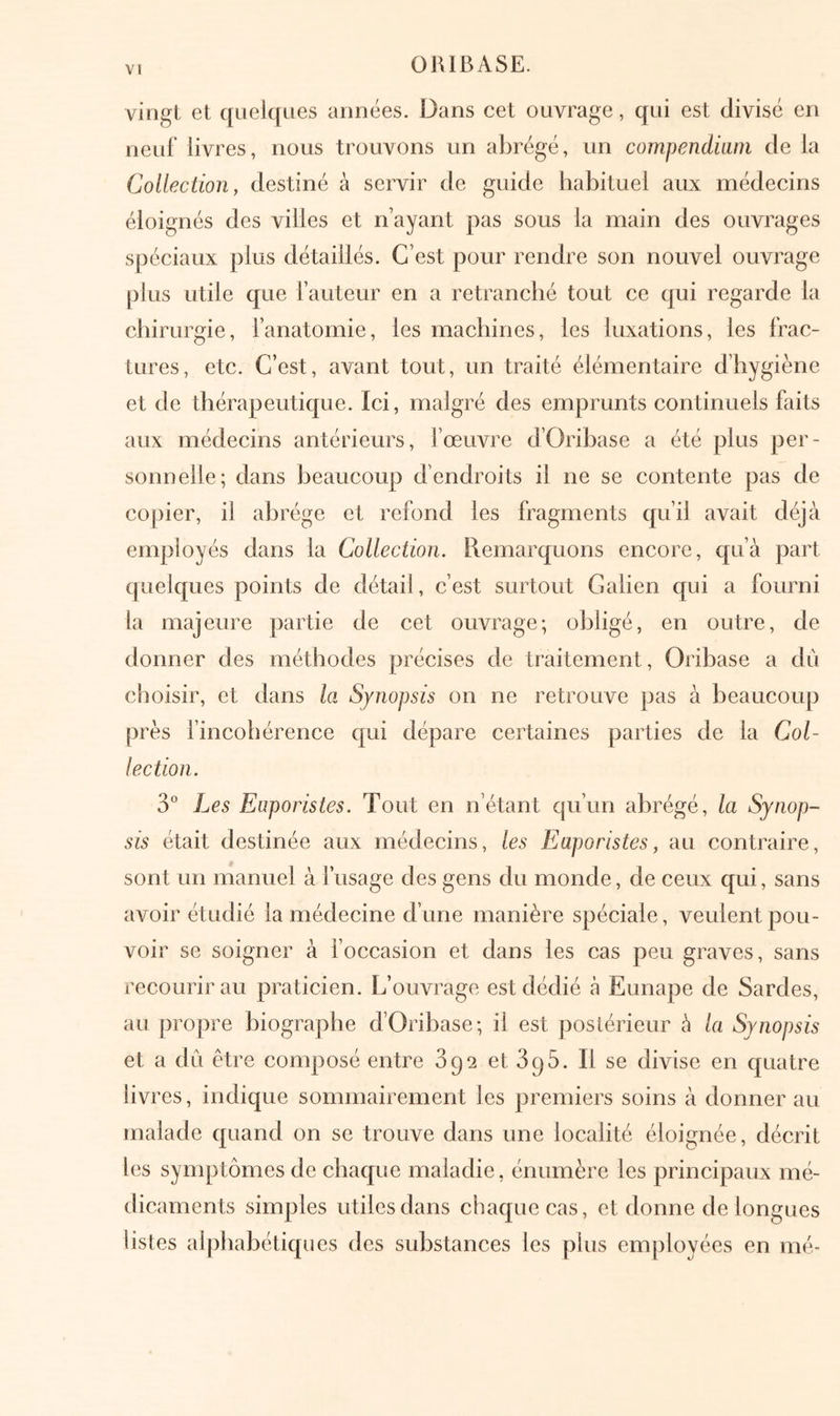 V» vingt et quelques années. Dans cet ouvrage, qui est divisé en neuf’ livres, nous trouvons un abrégé, un compendium de la CoUection, destiné à servir de guide habituel aux médecins éloignés des villes et n’ayant pas sous la main des ouvrages spéciaux plus détaillés. C’est pour rendre son nouvel ouvrage plus utile que l’auteur en a retranché tout ce qui regarde la chirurgie, l’anatomie, les machines, les luxations, les frac- tures, etc. C’est, avant tout, un traité élémentaire d’hygiène et de thérapeutique. Ici, malgré des emprunts continuels faits aux médecins antérieurs, fœuvre d’Orihase a été plus per- sonnelle; dans beaucoup d’endroits il ne se contente pas de copier, il abrège et refond les fragments qu’il avait déjà employés dans la Collection. Remarquons encore, qu’à part quelques points de détail, c’est surtout Galien qui a fourni la majeure partie de cet ouvrage; obligé, en outre, de donner des méthodes précises de traitement, Oribase a du choisir, et dans la Synopsis on ne retrouve pas à beaucoup près fincohérence qui dépare certaines parties de la Col- lection. 3° Les Euporistes. Tout en n’étant qu’un abrégé, la Synop- sis était destinée aux médecins, les Euporistes, au contraire, sont un manuel à l’usage des gens du monde, de ceux qui, sans avoir étudié la médecine d’une manière spéciale, veulent pou- voir se soigner à foccasion et dans les cas peu graves, sans recourir au praticien. L’ouvrage est dédié à Eunape de Sardes, au propre biographe d’Orihase; il est poslérieur è la Synopsis et a du être composé entre 892 et SqS. Il se divise en quatre livres, indique sommairement les premiers soins à donner au malade quand on se trouve dans une localité éloignée, décrit les synq3tômes de chaque maladie, énumère les principaux mé- dicaments simples utiles dans chaque cas, et donne de longues listes alphabétiques des substances les plus employées en mé-