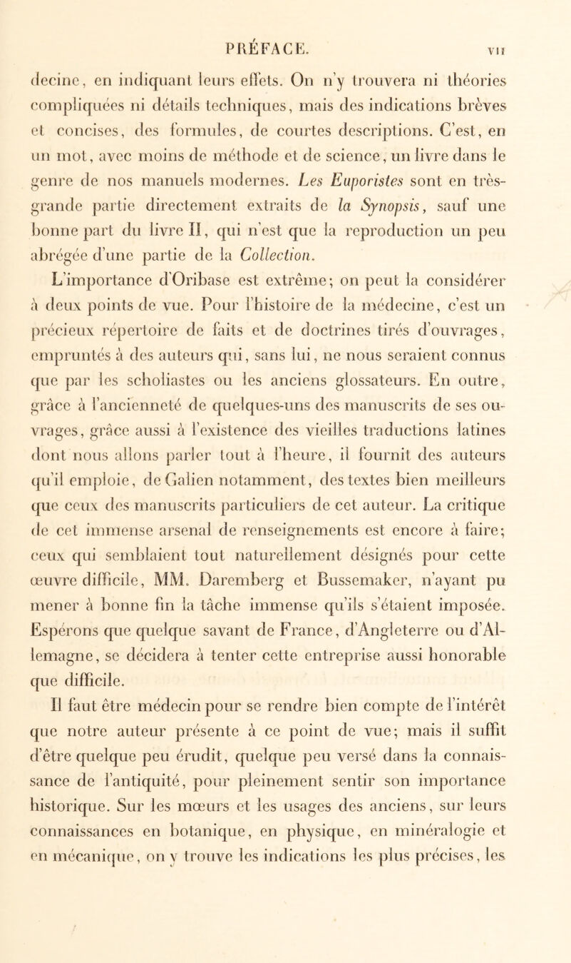 PREFACE. νΐί (lecinc, en indiquant leurs effets. On n’y trouvera ni théories compliquées ni détails techniques, mais des indications brèves et concises, des formules, de courtes descriptions. C’est, en un mot, avec moins de méthode et de science, un livre dans le genre de nos manuels modernes. Les Euporistes sont en très- grande partie directement extraits âe la Synopsis, sauf une bonne part du livre II, qui n’est que la reproduction un peu abrégée d’une partie de la Collection. L’importance d’Oribase est extrême; on peut la considérer à deux points de vue. Pour fhistoire de la médecine, c’est un précieux répertoire de faits et de doctrines tirés d’ouvrages, empruntés à des auteurs qui, sans lui, ne nous seraient connus que par les scboliastes ou les anciens glossateurs. En outre, grâce à l’ancienneté de quelques-uns des manuscrits de ses ou- vrages, grâce aussi à fexistence des vieilles traductions latines dont nous allons parler tout à l’heure, il fournit des auteurs qu’il emploie, de Galien notamment, des textes bien meilleurs que ceux des manuscrits particuliers de cet auteur. La critique de cet immense arsenal de renseignements est encore à faire; ceux qui semblaient tout naturellement désignés pour cette œuvre difficile, MM. Daremberg et Bussemaker, n’ayant pu mener à bonne fin la tâche immense qu’ils s’étaient imposée. Espérons que quelque savant de France, d’Angleterre ou d’Al- lemagne , se décidera à tenter cette entreprise aussi honorable que difficile. Il faut être médecin pour se rendre bien compte de f intérêt que notre auteur présente à ce point de vue; mais il suffit d’être quelque peu érudit, quelque peu versé dans la connais- sance de l’antiquité, pour pleinement sentir son importance historique. Sur les mœurs et les usages des anciens, sur leurs connaissances en botanique, en physique, en minéralogie et en mécani(jue, on y trouve les indications les plus précises, les