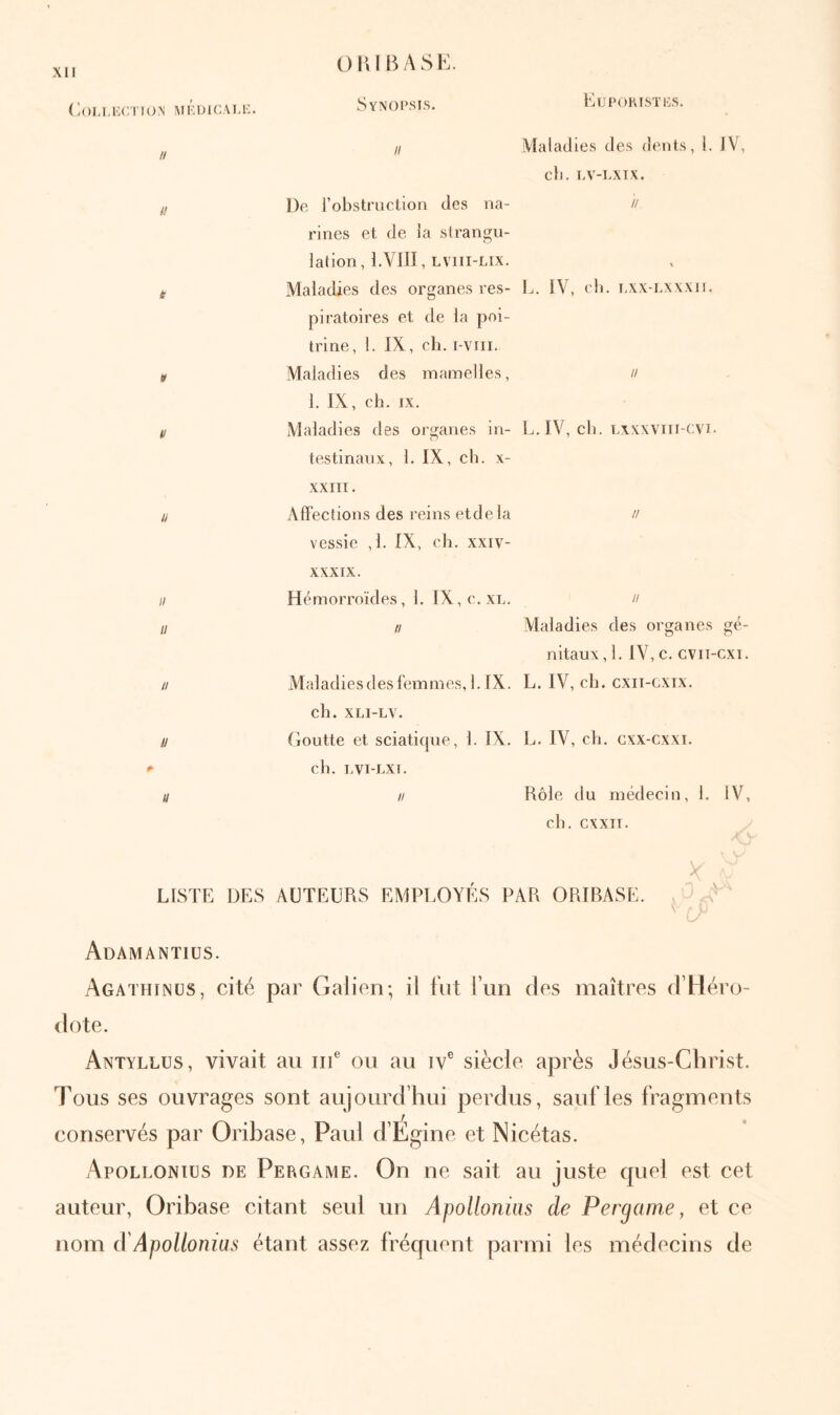 (Ιου,Κί'/ηοΝ MKUicAi.i:. // i! i » V u II u u u u LISTE ÜE OI’JBASL. SyNOI’SIS. Il De l’obstruction des na- rines et de la strangu- lation, l.VJII, LVIII-LIX. Maladies des organes res- piratoires et de la poi- trine, 1. IX , ch. i-vni. Maladies des mamelles, 1. IX, ch. IX. Maladies des organes in- testinaux, 1. IX, ch. X- XXIII. AlFections des reins etdela vessie ,1. ÎX, ch. xxiv- XXXIX. Hémorroïdes, 1. IX,c. xl. Il Maladiesdesl'emmes, 1. IX. ch. XLI-LV. Goutte et sciatique, 1. IX. ch. LVI-LXI. Il AUTEURS EMPLOYÉS EijpoiusTiis. Maladies des dents, 1. JV, ch. LV-UXIX. // L. IV, ch. ι,χχ-ι.χχχιι. Il L. IV, ch. Lxxxviii-cvi. // II Maladies des organes gé- nitaux , 1. IV, c. cviT-cxi. L. IV, ch. cxii-Gxix. L. IV, ch. cxx-cxxi. Rôle du médecin, 1. IV, ch. cxxii. iR ORIBASE. Adamantius. Agathinüs, cité par Galien; il fut l’un des maîtres d’Héro- dote. Antyllus, vivait au iiP ou au iv® siècle après Jésus-Christ. Tous ses ouvrages sont aujourd’hui perdus, sauf les fragments conservés par Oribase, Paul d’Egine et Nicétas. Apollonius de Pergame. On ne sait au juste cpiel est cet auteur, Oribase citant seul un Apollonius de Pergame, et ce nom A Apollonius étant assez fréquent parmi les médecins de