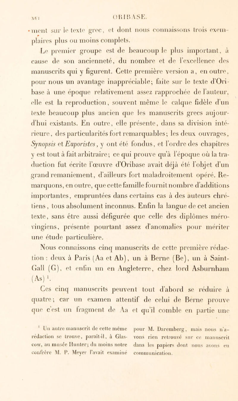 ()iur>ASK. λ V I uu'iil siii' l(' el dont nous connaissons trois cxcin- plaires pins on moins complets. ÎjC ])remier groupe est de beanconp le pins important, à cause de son ancienneté, du nombre et de l’excellence des manuscrits qui y figurent. Cette première version a, en outre, pour nous un avantage inappréciable; faite sur le texte d’Ori- hase à une époque relativement assez rapprochée de fauteur, elle est la reproduction, souvent même le calque fidèle d’un texte beaucoup plus ancien que les manuscrits grecs aujour- d’hui existants. En outre, elle présente, dans sa division inté- rieure, des particularités fort remarquables; les deux ouvrages. Synopsis eX Eaporistes, y ont été fondus, et fordredes chapitres y est tout à fait arbitraire; ce qui prouve qu’à l’époque où la tra- duction fut écrite fœuvre d’Oribase avait déjà été l'objet d’un grand remaniement, d’ailleurs fort maladroitement opéré. Re- marquons, en outre, que cette famille fournit nombre d’additions importantes, empruntées dans certains cas à des auteurs chré- tiens , tous absolument inconnus. Enfin la langue de cet ancien texte, sans être aussi défigurée que celle des diplômes méro- vingiens, présente pourtant assez d’anomalies pour mériter une étude particulière. Nous connaissons cinq manuscrits de cette première rédac- tion : deux à Paris (Aa et Ab), un à Berne (Be), un à Saint- (iall (G), et enfin un en Angleterre, chez lord Asburnham (As) b Ces cinq manuscrits peuvent tout d’abord se réduire à quatre ; car un examen attentif de celui de Berne prouve ([ue c’est un Iragment de Aa et qu’il comble en partie une ‘ Un autre manuscrit de cette même pour M. Daremberg, mais nous n’a- rédaction se trouve, paraît-il, à Glas- vous rien retrouvé sur ce manuscrit cow, au musée Hunter; du moins notre dans les papiers dont nous avons eu confrère M. P. Meyer l’avait examiné communication.