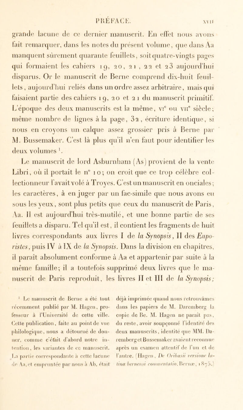 PUÉI^^^CK. X \ 1 i gi'aiide lacune de ce dei'iiier iiiaiiiiscril. ellet nous avons tait remarquer, dans les notes du présent voluine, ([uedansAa manquent sûrement quarante feuillets, soit quatre-vingts pages qui formaient les cahiers iq, 20, 21 , 22 et 20 aujourd’liui disparus. Or le manuscrit de Berne comprend dix-huit feuil- lets, aujourd’imi reliés dans un ordre assez arbitraire, mais qui faisaient partie des cahiers 19, 20 et 21 du manuscrit primitif. L’époque des deux manuscrits est la même, vf ou vu® siècle; même nombre de lignes à la page, 32, écriture identique, si nous en croyons un calque assez grossier pris à Berne j)ar i\J. Bussemaker. C’est là plus qu’il n’en faut pour identifier les deux volumes '. Le manuscrit de lord Asburnharn (As) provient de la vente Libri, où il portait le lû 1 o; on croit que ce trop célèbre col- lectionneur favaitvolé à Troyes. C’est un manuscrit en onciales; les caractères, à en juger j)ar un fac-similé que nous avons eu sous les yeux, sont plus petits que ceux du manuscrit de Paris, Aa. 11 est aujourd’hui très-mutilé, et une bonne partie de ses feuillets a disparu. Tel qifil est, il contient les fragments de huit livres correspondants aux livres i de la Synops(s, IT des Eapo- ristes, puis IV à IX de la Synopsis. Dans la division en chapitres, il paraît absolument conforme à Aa et appartenir par suite à la même famille; il a toutefois supprimé deux livres que le ma- nuscrit de Paris reproduit, les livres Π et Ili de la Synopsis ; ‘ IjC manuscrit de Berne a été tout l écemment publié par M. Hagen, pro- fesseur à rUniversité de cette ville, (iette publication, faite au point de vue [)bilologique, nous a détourné de don- ner, comme c’était d’abord notre in- feiition, les variantes de ce manuscrit. La partie corrospoudaule à cette lacum' (Ίγ \a,et empruntée par nous à Ab, était déjà imprimée quand nous retrouvâmes dans les papiers de M. Daremberg la copie de Be. At. Hagen ne paraît pas, du reste, avoir soupçonné l'identité des deux manuscrits, identité que MM. Da- l emberget Bussemaker avaient reconnue après un examen allentif de l un et de l’antre. l'Tîagen, Dr Orlluisii versmnr hi- Irna hcritrnÿi roDimrnlaho.Wrvwx, li^'ÿà.;