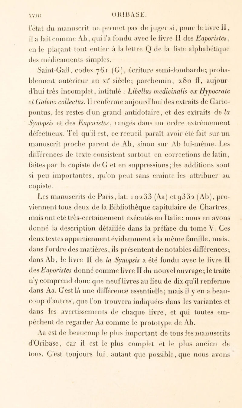 OlUBASli. l etat du manuscrit ue j)eiiuet pas de juger si, pour le livre ii, il a l’ait comme Al), (|ui l’a l’ondu avec le livre il des FJaporlstes, (311 le plaçant tout (intier à la lettre Q de la liste alphabétique des médicaments simples. .Saint-Gall, codex y6 i (C), écriture semi-lombarde; proba- blement antérieur au xf siècle; parchemin, 280 if, aujour- d’hui très-incomplet, intitulé : Libellas medicinalis ex Hypocrate et Galeno collectus. 11 renferme aujourd’lrui des extraits de Gario- jiontus, les restes d’un grand antidotaire, et des extraits de la Synopsis et des Euporistes, 1 angés dans un ordre extrêmement déiéctueux. 'Fel qu i! est, ce recueil paraît avoir été fait SLir un manuscrit proche parent de Ab, sinon sur Ab lui-même. Les dilférences de texte consistent surtout en corrections de latin, faites par le copiste de G et en suppressions; les additions sont si peu importantes, qu’on peut sans crainte les attribuer au cojiiste. Les manuscrits de Paris, lat. 1 02 33 (Aa) et 9332 (Ab), pro- viennent tous deux de la Bibliothèque capitulaire de Chartres, mais ont été très-certainement exécutés en Italie; nous en avons donné la description détaillée dans la préface du tome V. Ces ileux textes appartiennent évidemment à la même famille, mais, dans l’ordre des matières, ils présentent de notables différences; dans Ab, le livre 11 de la Synopsis a été fondu avec le livre II des Euporistes donné comme livre II du nouvel ouvrage ; le traité n’y comprend donc que neuf livres au lieu de dix qu’il renferme dans Aa. C’est là une différence essentielle; mais il v en a beau- coup d’autres, que l’on trouvera indiquées dans les variantes et dans les avertissements de chaque livre, et qui toutes em- pêchent de regarder Aa comme le prototype de Ab. Aa est de beaucoup le plus important de tous les manuscrits d’Oribase, car il est le plus complet et le plus ancien de tous. C’est toujours lui, autant que possible, que nous avons