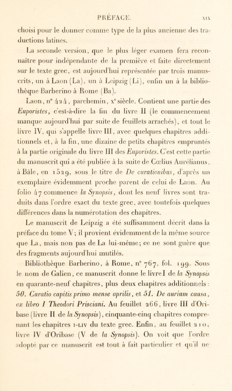 PllEFACE XI \ cliüisi pour le cluiiiier coiniiie type de la plus ancienne des tra- ductions latines. La seconde version, que ie pins léger examen fera recon- naître pour indépendante de la première et faite directement sur le texte grec, est aujourd’hui représentée par trois manus- crits, un à Laon (La), un é Leipzig (Li), enfin un à la biblio- thèq lie Barberino à Rome (Ba). Laon, n° [χ'ΐΐχ , parchemin, x® siècle. Contient une partie des Euporistes, c’est-à-dire la lin du livre II (le commencement manque aujourd’hui par suite de feuillets arrachés), et tout le livre IV, qui s’appelle livre IIÎ, avec quelques chapitres addi- tionnels et, à la fin, une dizaine de petits chapitres empruntés à la partie originale du livre Ili des Euporistes. C’est cette partie du manuscrit qui a été publiée à la suite de Cœlius Aurélianiis, à Bâle, en sous le titre de De curationibus, d’après un exemplaire évidemment proche parent de celui de Laon. Au folio 47 commence la Synopsis, dont les neuf livres sont tra- duits dans Tordre exact du texte grec, avec toutefois quelques dilférences dans la numérotation des chapitres. Le manuscrit de Leipzig a été suffisamment décrit dans la préface du tom.e V; il provient évidemment de la même source que La, mais non pas de La lui-même; ce ne sont guère que des fragments aujourd’hui mutilés. Bibliothèque Barberino, à Rome, n® 7^7, fol. 199. 8ous le nom de Galien, ce manuscrit donne le livreI de la Synopsis en quarante-neuf chapitres, plus deux chapitres additionnels: 50. Curatio capitis primo mense aprilis, et 51. De aurium causa, ex libro I Theodori Prisciani. Au feuillet 266, livre ill d’Ori- base (livre II de la Synopsis), cinquante-cinq chapitres compre- nant les chapitres i-liv du texte grec. Enfin, au feuillet 210, livre ÎV d’Orihase (V de la Synopsis). On voit que l’ordre adopté par ce manuscrit est tout à fait particulier et qu’il ne