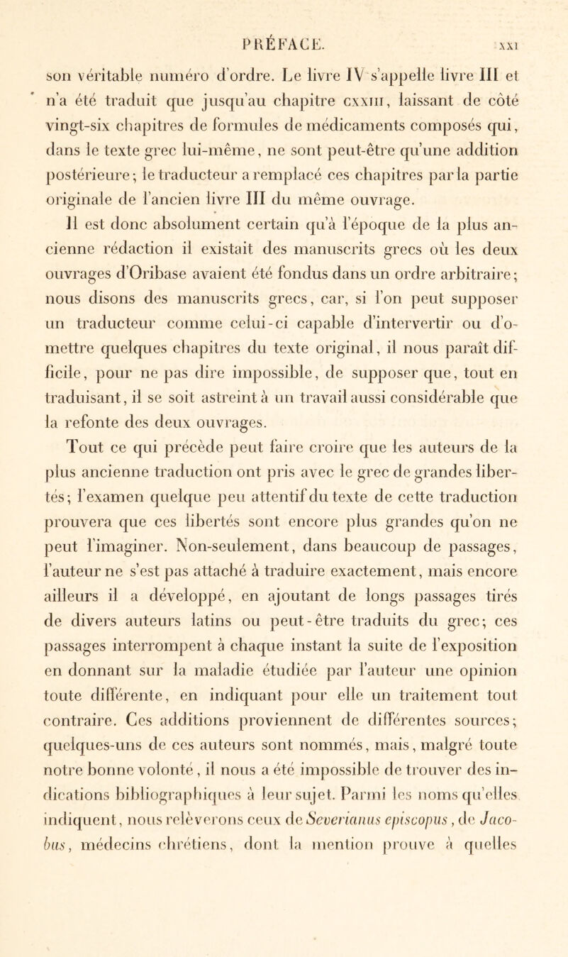 XXI son véritable numéro d’ordre. Le livre I V s’appelle livre ΙΠ et n’a été traduit que jusqu’au chapitre cxxiii, laissant de côté vingt-six chapitres de formules de médicaments composés qui, dans le texte grec lui-même, ne sont peut-être qu’une addition postérieure; le traducteur a remplacé ces chapitres parla partie originale de l’ancien livre III du même ouvrage. Il est donc absolument certain qu’à l’époque de la plus an- cienne rédaction il existait des manuscrits grecs où les deux ouvrages d’Oribase avaient été fondus dans un ordre arbitraire; nous disons des manuscrits grecs, car, si fon peut supposer un traducteur comme celui-ci capable d’intervertir ou d’o- mettre quelques chapitres du texte original, il nous paraît dif- ficile, pour ne pas dire impossible, de supposer que, tout en traduisant, il se soit astreint à un travail aussi considérable que la refonte des deux ouvrages. Tout ce qui précède peut faire croire que les auteurs de la plus ancienne traduction ont pris avec le grec de grandes liber- tés; fexamen quelque peu attentif du texte de cette traduction prouvera que ces libertés sont encore plus grandes qu’on ne peut l’imaginer. Non-seulement, dans beaucoup de passages, fauteur ne s’est pas attaché à traduire exactement, mais encore ailleurs il a développé, en ajoutant de longs passages tirés de divers auteurs latins ou peut-être traduits du grec; ces passages interrompent à chaque instant la suite de f exposition en donnant sur la maladie étudiée par fauteur une opinion toute diderente, en indiquant pour elle un traitement tout contraire. Ces additions proviennent de différentes sources; quelques-uns de ces auteurs sont nommés, mais, malgré toute notre bonne volonté, il nous a été impossible de trouver des in- dications bibliographiques à leur sujet, l^armi les noms qu elles indiquent, nous relèverons ceux de Severiaïuis episcopus , de Jaco- bas, médecins (‘hrétiens, dont la mention prouve à quelles