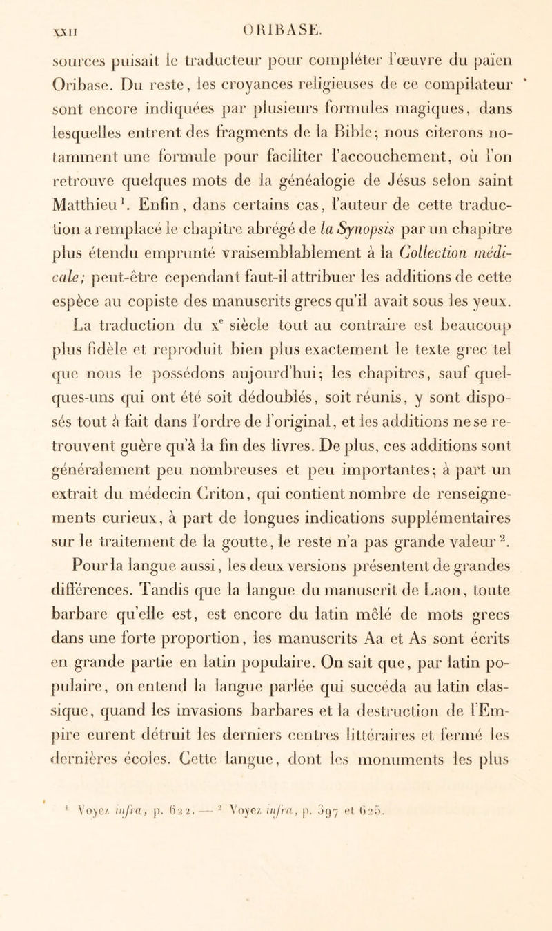 \ΛΙΙ OHIBASE. sources puisait ie traducteur pour compléter l’œuvre du païen Oriljase. Du reste, les croyances religieuses de ce compilateur * sont encore indiquées par plusieurs formules magiques, dans lesquelles entrent des fragments de la Bible; nous citerons no- tamment une formule pour faciliter l’accouchement, où fon retrouve quelques mots de la généalogie de Jésus selon saint [Matthieub Enfin, dans certains cas, fauteur de cette traduc- tion a remplacé ie chapitre abrégé de la Synopsis par un chapitre plus étendu emprunté vraisemblablement à la Collection médi- cale; peut-être cependant faut-il attribuer les additions de cette espèce au copiste des manuscrits grecs qu’il avait sous les yeux. La traduction du x® siècle tout au contraire est beaucoup plus fidèle et reproduit bien plus exactement le texte grec tel que nous le possédons aujourd’hui; les chapitres, sauf quel- ques-uns qui ont été soit dédoublés, soit réunis, y sont dispo- sés tout à fait dans f ordre de foriginal, et les additions ne se re- trouvent guère qu’à la fin des livres. De plus, ces additions sont généralement peu nombreuses et peu importantes; à part un extrait du médecin Criton, qui contient nombre de renseigne- ments curieux, à part de longues indications supplémentaires sur le traitement de la goutte, le reste n’a pas grande valeur^. Pour la langue aussi, les deux versions présentent de grandes ditférences. Tandis que la langue du manuscrit de Laon, toute barbare qu’elle est, est encore du latin mêlé de mots grecs dans une forte proportion, les manuscrits Aa et As sont écrits en grande partie en latin populaire. On sait que, par latin po- pulaire, on entend la langue parlée qui succéda au latin clas- sique, quand les invasions barbares et la destruction de l’Em- pire eurent détruit les derniers centres littéraires et fermé les dernières écoles. Cette langue, dont l(‘s monuments les plus ^ Voyez, infra, p. 622. — ^ Voyez, infra, p. 097 e(_ (κ'Γ).