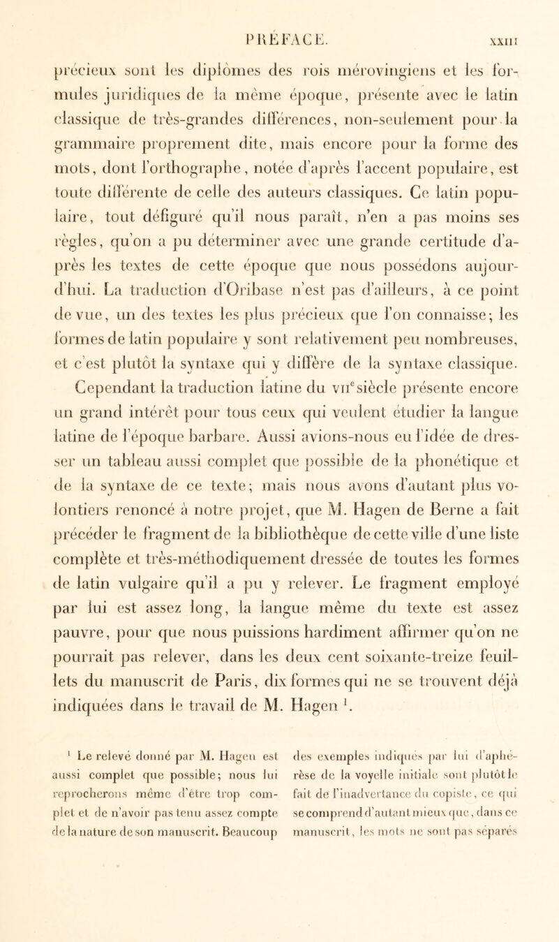 PKEFyVCE. [)récieu\ soûl les diplômes des rois mérovingiens et les for- mules jLiridiques de la môme époque, présente avec le latin classique de très-grandes dilférences, non-seulement pour.la grammaire proprement dite, mais encore pour la forme des mots, dont forthographe, notée d’après l’accent populaire, est toute diiférente de celle des auteurs classiques. Ce latin popu- laire, tout défiguré qu’il nous paraît, n’en a pas moins ses règles, qu’on a pu déterminer avec une grande certitude d’a- près les textes de cette époque que nous possédons aujour- d’hui. La traduction d’Orihase n’est pas d’ailleurs, à ce point de vue, un des textes les plus précieux que fou connaisse ·, les formes de latin populaire y sont relativement peu nombreuses, et c’est plutôt la syntaxe qui y diffère de la syntaxe classique. Cependant la traduction latine du vu®siècle présente encore un grand intérêt pour tous ceux qui veulent étudier la langue latine de l’époque barbare. Aussi avions-nous eu f idée de dres- ser un tableau aussi complet que jiossible de la phonétique et ( le la syntaxe de ce texte ; mais nous avons d’autant plus vo- lontiers renoncé à notre projet, que M. Hagen de Berne a fait précéder le fragment de la bibliothèque de cette ville d’une liste complète et très-méthodiquement dressée de toutes les formes de latin vulgaire qu’il a pu y relever. Le fragment employé par lui est assez long, la langue même du texte est assez pauvre, pour que nous puissions hardiment affirmer qu’on ne pourrait pas relever, dans les deux cent soixante-treize feuil- lets du manuscrit de Paris, dix formes qui ne se trouvent déjà indiquées dans le travail de M. Hagen L ^ i.e relevé donné par M. Hagen esl aussi complet que possible; nous lui reprocherons même d’étre trop com- plet et de n’avoir pas tenu assez compte de la nature de son manuscrit. Beaucoup des exemples nidiqnes par lui d’aplié- rèse de la voyelle initiale sont plutôt le fait de rinadvertance du copisli'., ce (pti secomprendd’autantmicux que, dans ce manuscrit, les mots ne sont pas séparés