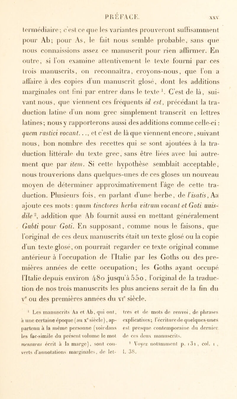 ρι;ΐ':ΓΑ(;ΐν t(‘riiiécliairo ·, c'est ce que les variantes prouveront suiîisaminent pour Ab; pour As, le fait nous semble probable, sans qne nous connaissions assez ce manuscrit ])Our rien affirmer. En outre, si l'on examine attentivement le texte fourni par ces trois manuscrits, on reconnaîtra, croyons-nous, que l’on a alfaire à des copies d’un manuscrit glosé, dont les additions marginales ont iini par entrer dans le texte b C’est de là, sui- vant nous, que viennent ces fréquents id est, précédant la tra- duction latine d’un nom grec simplement transcrit en lettres latines; nous y rapporterons aussi des additions comme celle-ci : (fiiem imstici vocant..et c’est de là que viennent encore , suivant nous, bon nombre des recettes qui se sont ajoutées à la tra- duction littérale du texte grec, sans être liées avec lui autre- ment que par item. Si cette hypothèse semblait acceptable, nous trouverions dans quelques-unes de ces gloses un nouveau moyen de déterminer approximativement fâge de cette tra- duction. Plusieurs fois, en parlant d’une herbe, de risatis,\i\ ajoute ces mots: cjaam tinctores herba vitram vocant et Goti miis- düe -, addition que Ab fournit aussi en mettant généralement Giibti pour Goti. En supposant, comme nous le faisons, que l’original de ces deux manuscrits était un texte glosé ou la copie d’un texte glosé, on pourrait regarder ce texte original comme antérieur à l’occupation de l’Italie par les Gotbs ou des pre- mières années de cette occupation; les Goths ayant occupé l’Italie depuis environ Αδο jusqu’à 55o , f original de la traduc- tion de nos trois manuscrits les plus anciens serait de la fin du ν' ou des premières années du vf siècle. ^ Les manuscrits Aa et Ab, qni ont, très et de mots de renvoi, de phrases à une certaine époque (au x® siècle), ap- explicatives; l’écriture de quelques-unes partenu à la même personne (voirdans est presque contemporaine du dernier les fac-similé du présent volume le mot de ces deux manuscrits. mensuras écrit à la marge), sont cou- - Voyez notamment p. i3i , col. i , verts d’annotations marginales, de let- l. 38.