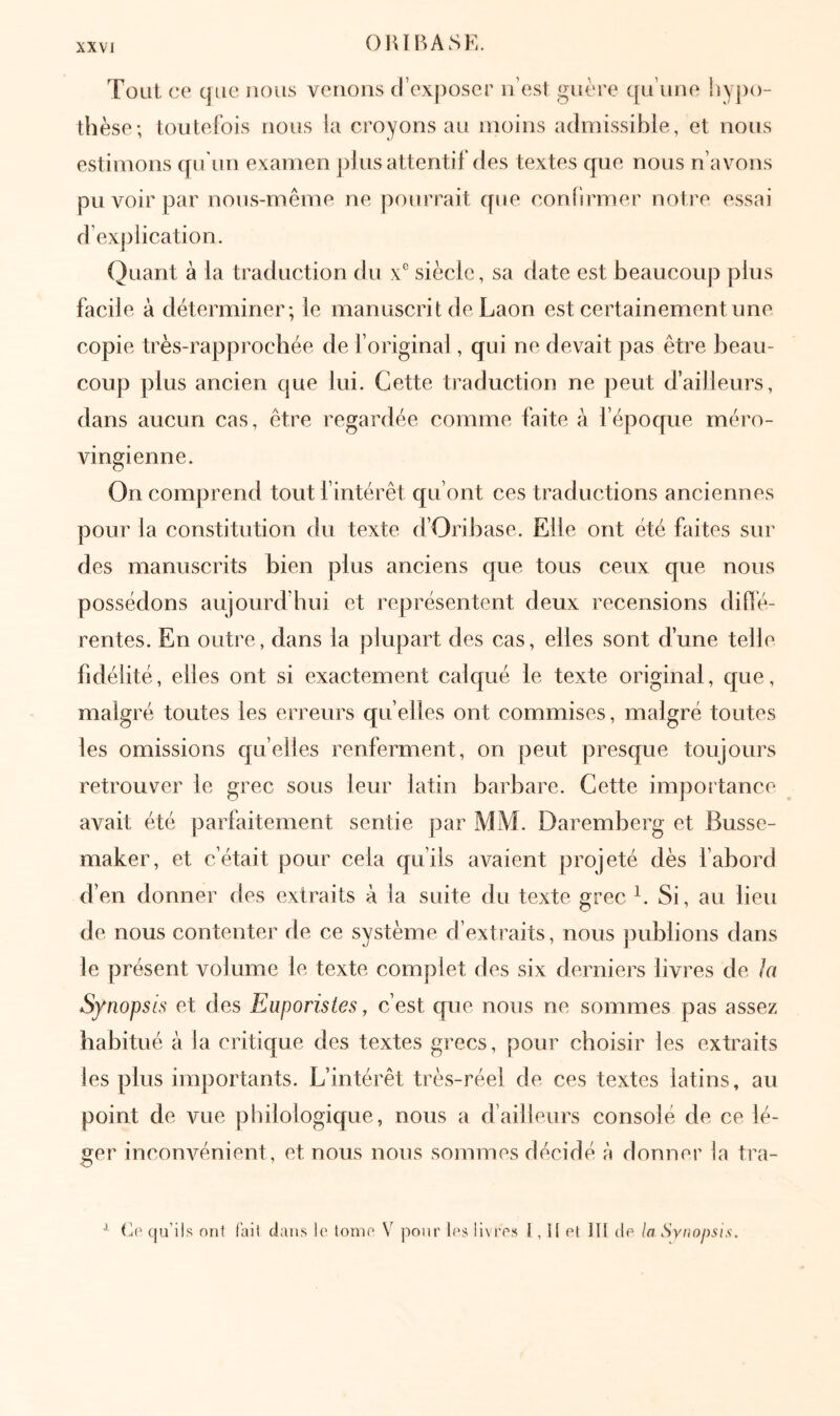 Tout ce que nous venons d’exposer n’esi guère qu’une i»ypo- thèse; toutefois nous la croyons au moins admissible, et nous estimons qu’un examen plus attentif des textes que nous n’avons pu voir par nous-même ne pourrait que confirmer notre essai d’exj)lication. Quant à la traduction du ν' siècle, sa date est beaucoup plus facile à déterminer; le manuscrit de Laon est certainement une copie très-rapprochée de l’original, qui ne devait pas être beau- coup plus ancien que lui. Cette traduction ne peut d’ailleurs, dans aucun cas, être regardée comme faite à l’époque méro- vingienne. On comprend tout f intérêt qu’ont ces traductions anciennes pour la constitution du texte d’Oribase. Elle ont été faites sur des manuscrits bien plus anciens que tous ceux que nous possédons aujourd’hui et représentent deux recensions diilé- rentes. En outre, dans la plupart des cas, elles sont d’une telle fidélité, elles ont si exactement calqué le texte original, que, malgré toutes les erreurs qu’elles ont commises, malgré toutes les omissions quelles renferment, on peut presque toujours retrouver le grec sous leur latin barbare. Cette importance avait été parfaitement sentie par MM. Daremberg et Busse- maker, et c’était pour cela qu’ils avaient projeté dès fabord d’en donner des extraits à la suite du texte grec C Si, au lieu de nous contenter de ce système d’extraits, nous jiublions dans le présent volume le texte complet des six derniers livres de ht Synopsis et des Euporistes, c’est que nous ne sommes pas assez habitué à la critique des textes grecs, pour choisir les extraits les plus im])ortants. L’intérêt très-réel de ces textes latins, au point de vue philologique, nous a d’ailleurs consolé de ce lé- ger inconvénient, et nous nous sommes décidé π donner la tra- ^ Co qu’ils ont fait dans le tome V jîour les iivi'es l, Il et ITl de la Sviiopsis,