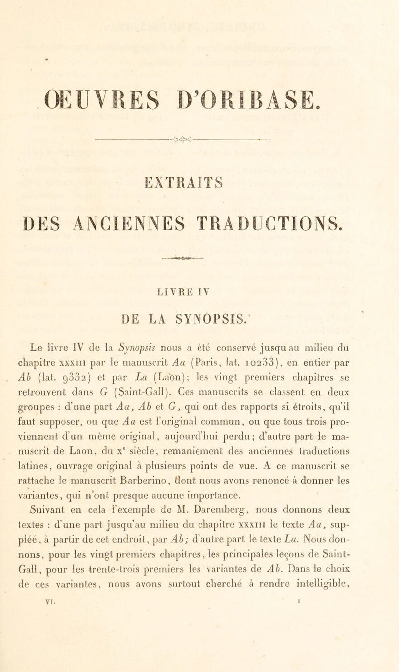 OEUVRES D’ORIBASE - EXTRAITS DES ANCIENNES TRADUCTIONS. LIVRE IV DE LA SYNOPSIS.· Le livre IV de la Synopsis nous a été conservé jusqu au milieu du chapitre xxxiii par le manuscrit Aa (Paris, lat. i0233), en entier par Ab (lat. 9332) et par La (Laon); les vingt premiers chapitres se retrouvent dans G (Saint-Gall). Ces manuscrits se classent en deux groupes : d’une part Aa^ Ah et G, c[ui ont des rapports si étroits, cp’il faut supposer, ou que A a est l’original commun, ou que tous trois pro- viennent d’un même original, aujourd’hui perdu; d’autre part le ma- nuscrit de Laon, du x® siècle, remaniement des anciennes traductions latines, ouvrage original à plusieurs points de vue. A ce manuscrit se rattache le manuscrit Barberino, dont nous avons renoncé à donner les variantes, qui n’ont presque aucune importance. Suivant en cela l’exemple de M. Daremberg, nous donnons deux textes : d’une part juscju’au milieu du chapitre xxxiii le texte Aa, sup- pléé, à partir de cet endroit, par Ah; d’autre part le texte La. Nous don- nons, pour les vingt premiers chapitres, les principales leçons de Saint- Gall, pour les trente-trois premiers les variantes de Ah. Dans le choix de ces variantes, nous avons surtout cherché à rendre intelligible.