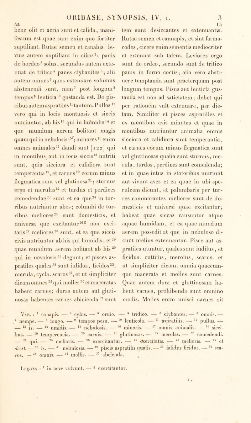 -\a benc ollt et acria sunt et calida, maiii- i’eslum est quae sunt enim que fortiter suptiliant. Rutae semen et canabis^ le- vius autem suptiliant in cibos-; panis de hordeo^ solus, secundus autem exte- nuat de tritico ^ panes clybanites ^ ; alii autem omnes® quos extenuare volumus abstenendi sunt, nam^ post longum* tempus® lenticla^® gustanda est. De pis- cibus autem aspratiles tantum. Pullos vero qui in locis montuosis et siccis nutriuntur, ab liis^* qui in humidis^^ et (jiie mundum aerem bolitant magis quamquiinnebolosis^®^; minores^® enim omnes animales^’ dandi sunt [122] qui in montibus aut in locis siccis^* nutriti i sunt, quia sicciora et calidiora sunt temperantia^®, et carnes-® eorum minus flegmatica sunt vel glutinosa sturnus ergo et merulas et turdus et j^erdices comedendae/^® sunt et ea que^^ in tur- ribus nutriuntur abes ; columbi de tur- ribus meliores^® sunt domesticis, et universa que excitantur^®® non exci- tatis^’ meliores-* sunt, et ea que siccis civis nutriuntur ab liis qui Immidis, et^® quae mundum aerem bolitant ab his qui in nevolosis degunt ; et pisces as- pratiles quales®® sunt iulidos, ficidos®®, merula, cycla, scaros ®*, et ut simpliciter dicam omnes ®® qni molles ®® et maceratas habent carnes ; duras autem aut gluti- nosas habentes carnes abicienda®’ sunt La tem sunt desiccantes et extenuantis. Rutae semen et cannapis, et sint larma- codes, cicere enim sementis mediocriter et extenuat sub talem. Leviores ergo sunt de ordeo, secundo sunt de tritico panis in forno coctis; alia vero absti- nere temptanda sunt praeterquam post longum tempus. Pisus aut lenticla gus- tanda est non ad satietatem ; debet qui per rationem vult extenuare, per die- tam. Similiter et pisces aspratilles et ex montibus avis minutas et quae in montibus nutriuntur animalia omnis sicciora et calidiora sunt temperantia, et carnes eorum minus flegmatica sunt vel gluttinosas qualia sunt sturnus, me- rula , turdos, perdices sunt comedenda ; et in quae intus in stotoribus nutriunt aut vivunt aves et ea quae in ubi spe- rulcem dicunt, et palumbaris per tur- res commorantes meliores sunt de do- mesticis et universi quae excitantur; habeat quae siccas causuntur atque aquae bumidam, et ea quae mundum aerem possedit at que in nebuloso di- cunt melius extenuantur. Pisce aut as- pratiles utuntur, quales sunt iudilus, et ficidus, cuttifus, merolus, scarus, et ut simpliciter dicam, omnia quaecum- que macerata et molles sunt carnes. Quae autem dura et gluttinosam ha- bent carnes, prohibenda sunt omnino modis. Molles enim unisci carnes sil Var. : ^ canapis. ■— ® cybis. — ® ordio. — ^ tridico. — ® ciybantes. — ® omnis. — ’ nempe. —■ ® longo. — ■' tempos pesu. — lenticola. —  aspralilis. — pullus. — — is. — umidis. — nebulosis. — minoris. — omnis animalis. — sicci- bus. — temperencia. — carnis. — glutinosas. — merolas. — comedendi. — qui, — melioris. — exercitantur. — Aercitatis. — melioris. — et deest. — is. —nebulosis.—piscis aspratilis qualis. — ialidus iicidus,—sca- rus. — omnis. — mollis. — abeienda. ^ Leçons : ^ in aere volvunt. — ® exercitantur. 1 .