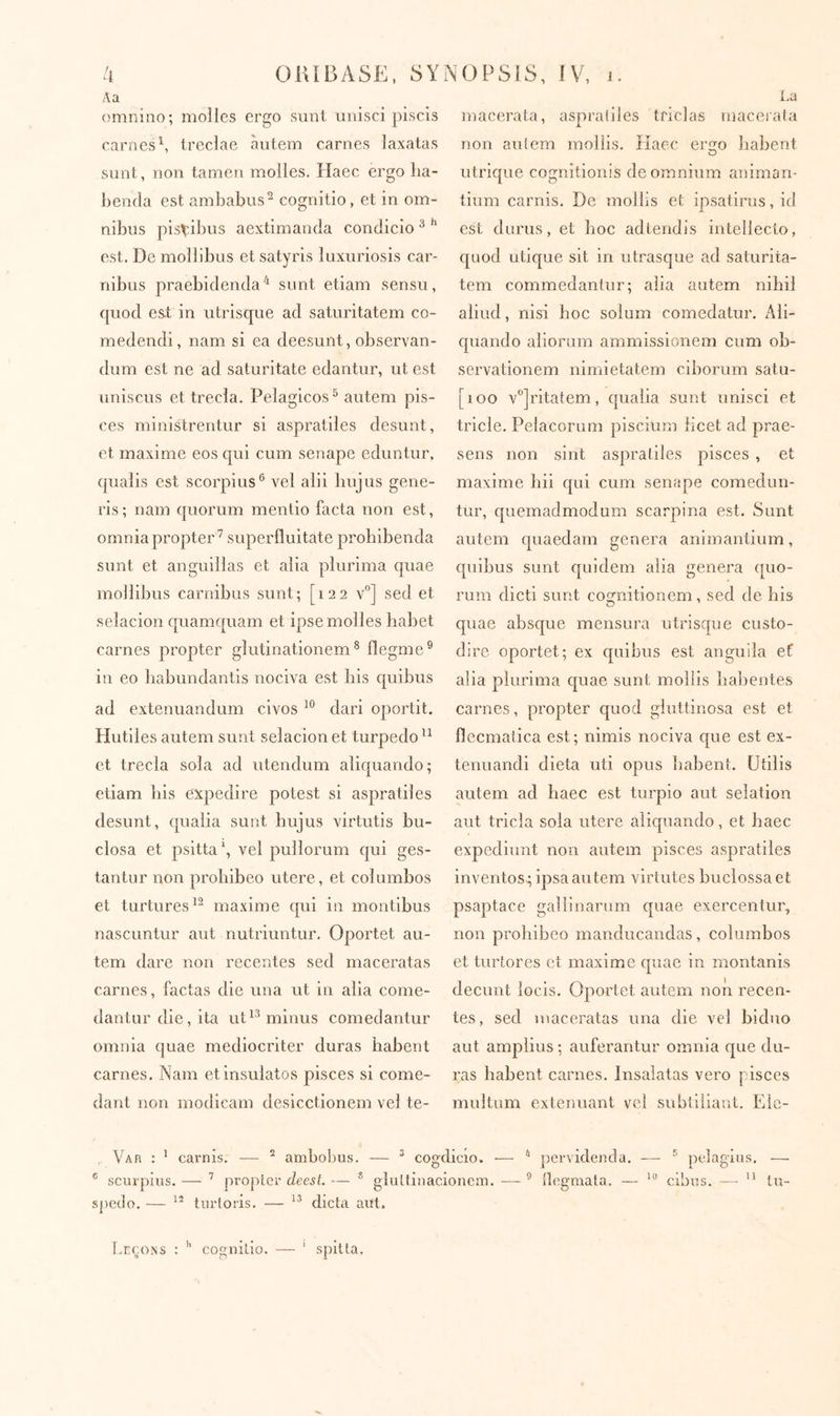 Λ a omnino; molles ergo siint unisci piscis carnes \ treclae àntem carnes laxatas sont, non tamen molles. Haec ergo lia- benda est ambabus^ cognitio, et in om- nibus pisvibus aextimanda condicio ^ ** est. De mollibus et satyris luxuriosis car- nibus praebidenda'* sunt etiam sensu, cpiod est in utrisque ad saturitatem co- medendi, nam si ea deesunt, observan- dum est ne ad saturitate edantur, ut est uniscus et trecla. Pelagicos^ autem pis- ces ministrentur si aspratiles desunt, et maxime eos qui cum senape eduntur, qualis est scorpius® vel alii hujus gene- ris; nam quorum mentio facta non est, omnia propter’ superfluitate prohibenda sunt et anguillas et alia plurima quae mollibus carnibus sunt; [122 v°] sed et selacion quamquam et ipse molles habet carnes propter glutinationem® flegme® in eo babundantis nociva est bis quibus ad extenuandum civos dari oportit. Mutiles autem sunt selacion et turpedo ct trecla sola ad utendum aliquando; etiam bis expedire potest si aspratiles desunt, cpialia sunt hujus virtutis bu- closa et psitta', vel pullorum cjui ges- tantur non prohibeo utere, et columbos et turtures^’ maxime qui in montibus nascuntur aut nutriuntur. Oportet au- tem dare non recentes sed maceratas carnes, factas die una ut in alia come- dantur die, ita ut 1® minus comedantur omnia quae mediocriter duras habent carnes. Nam et insulatos pisces si come- dant non modicam desicctionem vel te- La macerata, aspratiles tficlas macerata non autem mollis. Kaec er2:o habent utrique cognitionis de omnium animan- tium carnis. De mollis et ipsatirus, id est durus, et hoc adtendis intellecto, quod utique sit in utrasque ad saturita- tem commedantur; alia autem nihil aliud, nisi hoc solum comedatur. Ali- quando aliorum ammissionem cum ob- servationem nimietatem ciborum satu- [100 v°]ritatem, qualia sunt unisci et tricle. Pelacorum piscium licet ad prae- sens non sint aspratiles pisces , et maxime bii qui cum senape comedun- tur, quemadmodum scarpina est. Sunt autem quaedam genera animantium, quibus sunt quidem alia genera quo- rum dicti sunt comitionem, sed de his quae absque mensura utrisqne custo- dire oportet; ex quibus est anguila ef alia plurima quae sunt mollis habentes carnes, propter quod giuttinosa est et flecmatica est; nimis nociva que est ex- tenuandi dieta uti opus habent. Utilis autem ad haec est turpio aut selatlon aut tricla sola utere aliquando, et haec expediunt non autem pisces aspratiles inventos; ipsa autem virtutes buclossa et psaptace gallinarum quae exercentur, non prohibeo manducandas, columbos et turtores ct maxime quae in montanis decunt locis. Oportet autem non recen- tes, sed maceratas una die vel biduo aut amplius; auferantur omnia que du- ras habent carnes. Insalatas vero pisces multum extenuant vel subtiliant. Elc- ^ Var : ’ carnis. — ^ ambobus. — ^ cogdiclo. ^ pervidenda. — ® pelagius. — ® scurpius. — ’ propter deesl. — * giuttinacioncm. — ® ilegniala. — cibus. — '' tu- .spedo. — tnrforis. — dicta aut. Leçons : '' cognilio. — ‘ spitta.