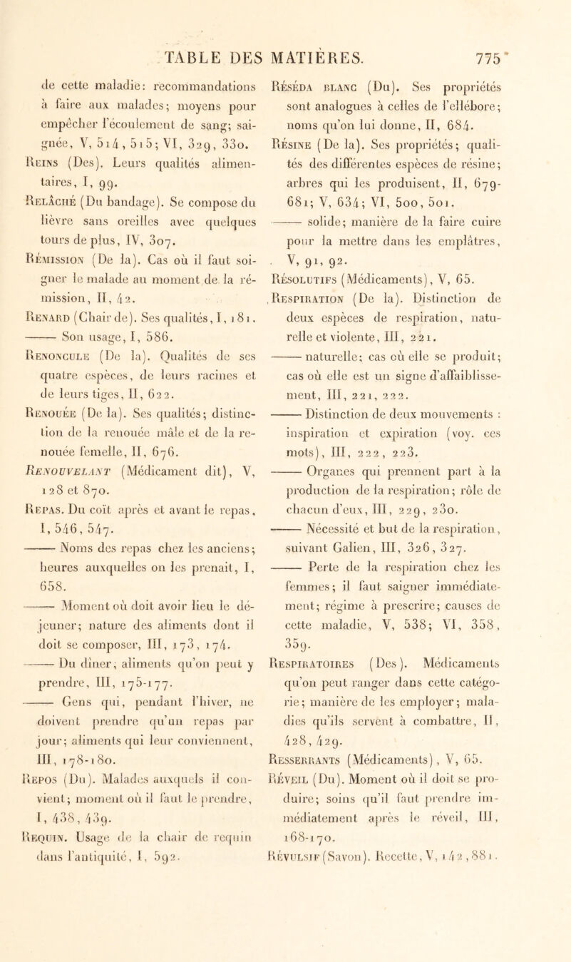 de cette maladie: recommandations à faire aux malades; moyens pour empéclier l’écoulement de sang; sai- gnée, V, 514 , 5 1 5 ; VI, 32g, 33o. Kcüvs (Des). Leurs qualités alimen- taires, I, 99. Relâché (Du bandage). Se compose du lièvre sans oreilles avec quelques tours déplus, IV, doy. Ré.mission (De la). Cas où il faut soi- gner le malade au moment de la ré- mission, II, 42. Renard (Chair de). Ses qualités, 1, 181. Son usage, I, 586. Renoncule (De la). Qualités de ses quatre espèces, de leurs racines et de leurs tiges, II, 622. Renouée (De la). Ses qualités; distinc- tion de la renouée mâle et de la re- nouée femelle, II, 676. Renouvelant (Médicament dit), V, 128 et 870. Repas. Du coït après et avant le repas, I, 546, 547. iNoms des repas chez les anciens; heures auxquelles on les prenait, I, 658. ——- Moment où doit avoir lieu le dé- jeuner; nature des aliments dont il doit se composer, III, 178, 174. Du dîner, aliments qu’on peut y prendre, III, 175-177. Gens qui, pendant l’hiver, ne doivent prendre qu’un repas par jour; aliments qui leur conviennent, III, 178-180. Repos (Du). Malades auxquels il con- vient; moment où il faut le prendre, I, 438,439. Requin. Usage de la chair de requin dans l’antiquité, l, 592. Réséda blanc (Du). Ses propriétés sont analogues à celles de l’elléhore; noms qu’on lui donne, II, 684- Résine (De la). Ses propriétés; quali- tés des différentes espèces de résine; arbres qui les produisent, II, 67g- 681; V, 634; VI, 5oo, 5oi. solide; manière de la faire cuire pour la mettre dans les emplâtres, V, 91, 92. Résolutifs (Médicaments), V, 65. .Respiration (De la). Distinction de deux espèces de respiration, natu- relle et violente, ΙΠ, 221. naturelle; cas où elle se produit; cas où elle est un signe d’affaiblisse- ment, III, 221, 222. Distinction de deux mouvements : inspiration et expiration (voy. ces mots), III, 222 , 2 2 3. Organes qui prennent part â la production de la respiration ; rôle de chacun d’eux, III, 229, 280. Nécessité et but de la respiration, suivant Galien, III, 826, 827. Perte de la respiration chez les femmes; il faut saigner immédiate- ment; régime à prescrire; causes de cette maladie, V, 538; VI, 358, 359. Respiratoires (Des). Médicaments qu’on peut ranger dans cette catégo- rie; manière de les employer; mala- dies qu’ils servent à combattre. II, 428,429. Resserrants (Médicaments), V, 65. Réveil (Du). Moment où il doit se pro- duire; soins qu’il faut prendre im- médiatement après le l’éveil, III, 168-170. Révulsif (Savon ). Recette, V, 1.4 2,881.