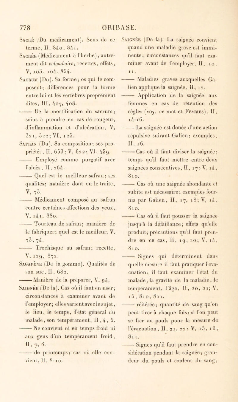 Sache (Du médicament). Sens de ce terme, II, 84.0, 841. Sacrée (Médicament à l’herbe), autre- ment dit coloiiibaire; recettes, eiFets, V, 1 o3 , 1 o4,854 . Sacrum (Du). Sa forme; os qui le com- posent; différences pour la forme entre lui et les vertèbres proprement dites, III, 407, 4o8. De la mortification du sacrum; soins à prendre en cas de rougeur, d’inflammation et d’ulcération, V, 32 l, 322 ; VI, 125. Safran (Du). Sa composition; ses pro- priétés, II, 653 ; V, 622 ; VI, 459. Employé comme purgatif avec l’aloès, Il, 2G4. Quel est le meilleur safran; ses qualités; manière dont on le traite, V, 73. Médicament composé au safran contre certaines affections des yeux, V, 141, 880. Tourteau de safran; manière de le fabriquer; quel est le meilleur, V, 73,74. Troebisque au safran; recette, V, 129, 872. SagapÈne (De la gomme). Qualités de son suc, II, 682. Manière de la préparer, V, 94. Saignée (De la). Cas où il faut en user; circonstances à examiner avant de l’employer; elles varient avec le sujet, le lieu, le temps, l’état général du malade, son tempérament, II, 4, 5. Ne convient ni en temps froid ni aux gens d’un tempérament froid, II, 7^ 8. de printemps; cas où elle con- vient, II, 8-10. Saignée (De la). La saignée couvienl quand une maladie grave est immi- nente; circonstances qu’il laut exa- miner avant de remployer, II, 10, 11. Maladies graves auxquelles Ga- lien applique la saignée, II, 12. Application de la saignée aux femmes en cas de rétention des règles (voy. ce mot et Femmes), II, i4-i6. La saignée est douée d’une action répulsive suivant Galien; exemples, II, 16. Cas où il faut diviser la saignée ; temps qu’il faut mettre entre deux saignées consécutives, II, 17 ; V, 14 , 810. Cas où une saignée abondante et subite est nécessaire ; exemples four- nis par Galien, II, 17, 18; V, i4 , 810. Cas où il faut pousser la saignée jusqu’à la défaillance; effets qu’elle produit; précautions qu’il faut pren- dre en ce cas, II, 19, 20; V, i4, 810. Signes qui déterminent dans quelle mesure il faut pratiquer l’éva- cuation; il faut examiner l’état du malade, la gravité de la maladie, le tempérament, l’âge, II, 20, 21; V, 15 , 810, 811. ■ réitérée; quantité de sang qu’on peut tirer à chaque fois ; si Γ011 peut se lier au pouls pour la mesure de l’évacuation, II, 21, 22: V, i5, 16, 811. ■ Signes qu’il faut prendre en con- sidération pendant la saignée; gran- deur du pouls et couleur du sang;