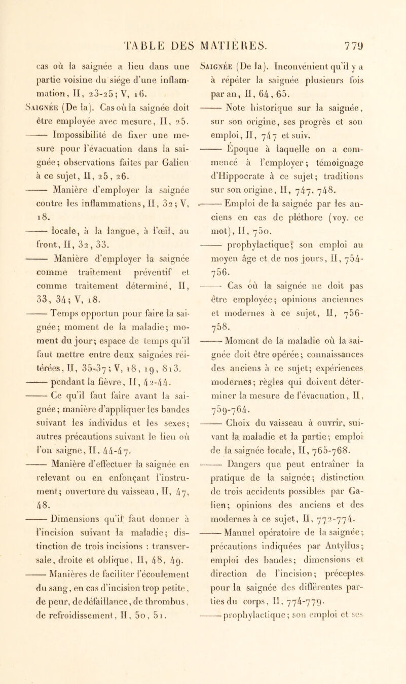 cas où ia saignée a lieu dans une partie voisine du siège d’une inflam- mation, II, 2 3-2 5; V, i6. Saigîvée (De la). Cas où la saignée doit être employée avec mesure, II, 2 5. Impossibilité de fixer une me- sure pour l’évacuation dans la sai- gnée; observations faites par Galien à ce sujet, II, 25, 26. Manière d’employer ia saignée contre les inflammations, II, 32; V, i8. locale, à la langue, à l’œil, au front, II, 32,33. Manière d’employer la saignée comme traitement préventif et comme traitement déterminé, II, 33, 34; V, i8. Temps opportun pour faire la sai- gnée; moment de ia maladie; mo- ment du jour; espace de temps qu’il faut mettre entre deux saignées réi- térées, II, 35-37; V, iq, 813. pendant la fièvre, II, 42-44· Ce cju’il faut faire avant la sai- gnée ; manière d’appliquer les bandes suivant les individus et les sexes; autres précautions suivant le lieu où l’on saigne, II, 44-47· Manière d’effectuer la saignée en relevant ou en enfonçant l’instru- ment; ouverture du vaisseau, II, 47, 48. Dimensions qu’il faut donner à l’incision suivant la maladie; dis- tinction de trois incisions : transver- sale, droite et oblique, II, 48, 49. Manières de faciliter l’écoulement du sang, en cas d’incision trop petite, de peur, de défaillance, de thrombus, de refroidissemeni, II, 5o , 5 1. Saignée (De la). Inconvénient qu’il y a à répéter la saignée plusieurs fois par an, II, 64,65. Note historique sur la saignée, sur son origine, ses progrès et son emploi, II, ηίχη et suiv. f Epoque à laquelle on a com- mencé à l’employer ; témoignage d’Hippocrate à ce sujet; traditions sur son origine, II, 747, 748. . Emploi de la saignée par les an- ciens en cas de pléthore (voy. ce mot), Π, 750. prophylactique; son emploi au moyen âge et de nos jours, II, 784- 756. Cas où la saignée ne doit pas être employée; opinions anciennes et modernes à ce sujet, Π, 756- 758. Moment de la maladie où la sai- gnée doit être opérée ; connaissances des anciens à ce snjet; expériences modernes; règles qui doivent déter- miner la mesure de f évacuation,, 11, 759-764. Choix du vaisseau à ouvrir, sui- vant la maladie et la partie; emploi de la saignée locale, II, 766-768. Dangers que peut entraîner la pratique de la saignée; distinction, de trois accidents possibles par Ga- lien; opinions des anciens et des modernes à ce sujet, II, 772-774· Manuel opératoire de la saignée; précautions indiquées par Antyllus; emploi des bandes; dimensions cl direction de l’incision; préceptes pour la saignée des diflérentes par- ties du corps, II, 774-779· prophylactique ; son emploi et ses