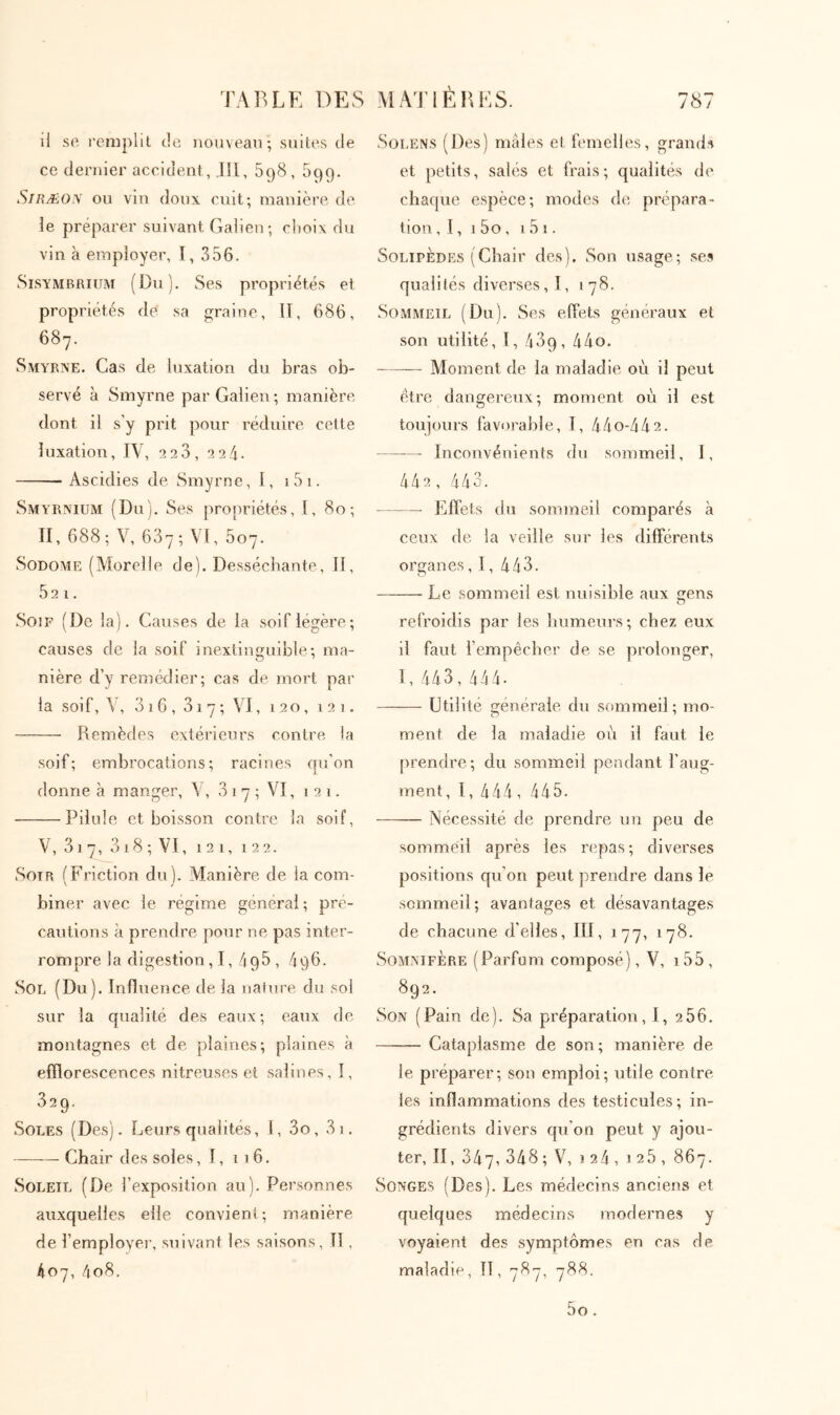 il so remplil cIc nouveau·, suites de ce dernier accident, Jll, 598, 599. SiRÆO\ ou vin doux cuit; manière, de le préparer suivant Galien; rlioix du vin à employer, I, 356. Sisymbrium (Du). Ses propriétés et propriétés de sa graine, ΐΐ, 686, 687. Smyrne. Cas de luxation du bras ob- servé à Smyrne par Galien ; manière, dont il s’y prit pour réduire cette luxation, I\, 2 23, 224. Ascidies de. Smyrne, I, i5i. Smyrnium (Du). Ses propriétés, I, 80; II, 688; \', 687; VI, 607. SoDOME (Moreile de). Desséchante, II, 52 1. Soif (De la). Causes de la soif légère; causes de la soif inextinguible; ma- nière d’y remédier; cas de mort par la soif, V, 3 i 6 , 31 7 ; VI, 120, 121. Remèdes extérieurs contre la soif; embrocations; racines qu’on donne à manger, \ , 3 17 ; VI, 121. Pilule et boisson contre la soif, V, 31 7, 318 ; VI, 121, 122. Soir (Friction du). Manière de la com- biner avec le régime général ; pré- cautions à prendre pour ne pas inter- rompre la digestion,!, 498, 496. Sou (Du). Influence de la nature du soi sur la qualité des eaux; eaux de. montagnes et de plaines; plaines à efflorescences nitreuses et salines, I, 329. Soles (Des). Leurs qualités, 1, 3o, 3i, —Chair des soles, I, 116. Soleil (De l’exposition au). Personnes auxquelles elle convient; manière de remployer, suivant les saisons. Il, 407, 4o8. Solens (Des) mâles et femelles, grand.s et petits, salés et frais; qualités de chaque espèce; modes de prépara- tion , 1, 1 5o , 15 I. SoLiPÈDES (Chair des). Son usage; ses qualités diverses, I, 178. Sommeil (Du). Ses effets généraux et son utilité, I, 489, 44o. Moment de la maladie où il peut être dangereux; moment où il est toujours favorable, I, 44o-442. Inconvénients du sommeil, 1, 442, 4 4 3. Effets du sommeil comparés à ceux de la veille sur les différents organes, 1, 443. Le sommeil est nuisible aux irens O refroidis par les liumeui’s; chez eux il faut fempecber de se prolonger, 1, 443,444· —·— Utilité générale, du sommeil; mo- ment de la maladie où il faut le prendre; du sommeil pendant l’aug- ment, 1, 444, 445. Nécessité de prendre un peu de sommeil après les repas; diverses positions qu’on peut prendre dans le sommeil; avantages et désavantages de chacune d’elles, III, 177, 178. Somnifère (Parfum composé), V, i55, 892. Son (Pain de). Sa préparation, 1, 266. Cataplasme de son; manière de le préparer; son emploi; utile contre les inflammations des testicules; in- grédients divers qu’on peut y ajou- ter, II, 347, 348; V, î24, 125, 867. Songes (Des). Les médecins anciens et quelques médecins modernes y voyaient des symptômes en cas de maladie, TI, 787, 788. 5o.