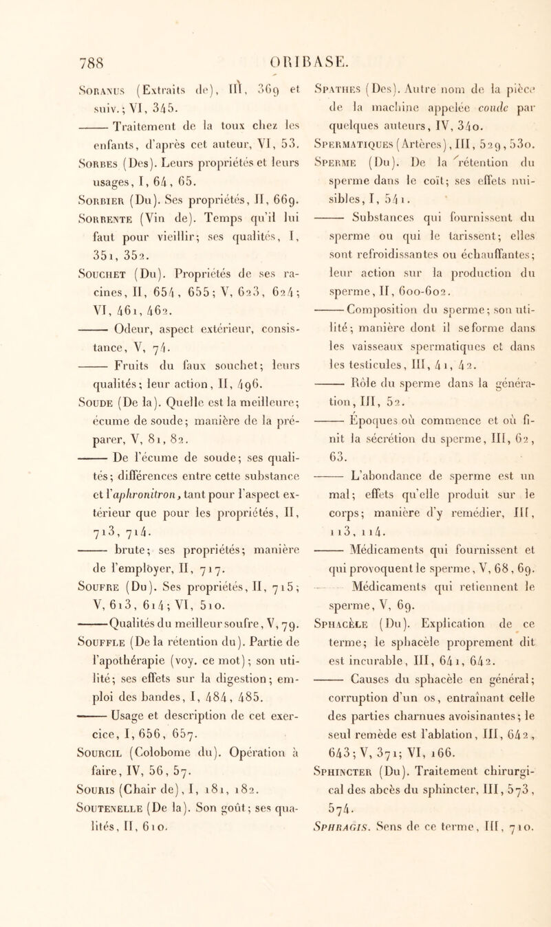 Soranus (Extraits do), iA, 3G9 et sniv. ; VI, 345. Traitement de la toux chez les enfants, d’après cet auteur, VI, 53, Sorbes (Des). Leurs propriétés et leurs usages, I, 64, 65. Sorbier (Du). Ses propriétés, II, 669. SoRRENTE (Vin de). Temps qu’il lui faut pour vieillir; ses qualités, I, 35i, 352. SoucHET (Du), Propriétés de ses ra- cines, II, 654, 655; V, 626, 624*, VI, 461, 462. Odeur, aspect extérieur, consis- tance, V, 74. Fruits du faux souchet; leurs qualités; leur action. II, 496. Soude (De la). Quelle est la meilleure; écume de soude ; manière de la pré- parer, V, 81,82, De l’écume de soude; ses quali- tés ; dilférences entre cette substance et Yaplironitron, tant pour l’aspect ex- térieur que pour les propriétés, II, 7i3, 714. brute; ses propriétés; manière de l’employer, Π, 717, Soufre (Du). Ses propriétés, II, 718; V, 613, 614 ; VI, 510. Qualités du meilleur soufre, V, 79. Souffle (De la rétention du). Partie de l’apothérapie (voy. ce mot) ; son uti- lité; ses effets sur la digestion; em- ploi des bandes, I, 484, 485, Usage et description de cet exer- cice, I, 656, 657. Sourcil (Colobome du). Opération h faire, IV, 56, 67. Souris (Chair de), I, 181, 182, SouTENELLE (De la). Son goût; ses qua- lités, II, 610. Spatiies (Des). Autre nom de la pièce de la machine appelée condc par quelques auteurs, IV, 34o. Spermatiques (Artères), III, 529,53o. Sperme (Du). De la A'étention du sperme dans le coït; ses effets nui- sibles, I, 54 I . Substances qui fournissent du sperme ou qui le tarissent; elles sont refroidissantes ou échauffantes; leur action sur la production du sperme, II, 600-602, Comjiosition du sperme ; son uti- lité; manière dont il se forme dans les vaisseaux spermatiques et dans les testicules, 111, 4i, 42. Rôle du sperme dans la généra- tion , III, 52, Epoques où commence et où fi- nit la sécrétion du sperme, III, 62, 63. L’abondance de sperme est un mal; effets quelle produit sur le corps; manière d’y remédier, III, 113 , 114· Médicaments qui fournissent et qui provoquent le sperme, V, 68,69. Médicaments qui retiennent le sperme, V, 69. SphacÈle (Du). Explication de ce terme; le sphacèle proprement dit est incurable, III, 641, 642. Causes du sphacèle en général; corruption d’un os, entraînant celle des parties charnues avoisinantes; le seul remède est l’ablation, III, 642 , 643 ; V, 371; VI, 166. Sphincter (Du). Traitement chirurgi- cal des abcès du sphincter, III, 673 , 574. Sphragis. Sens de ce terme, 111, 710.