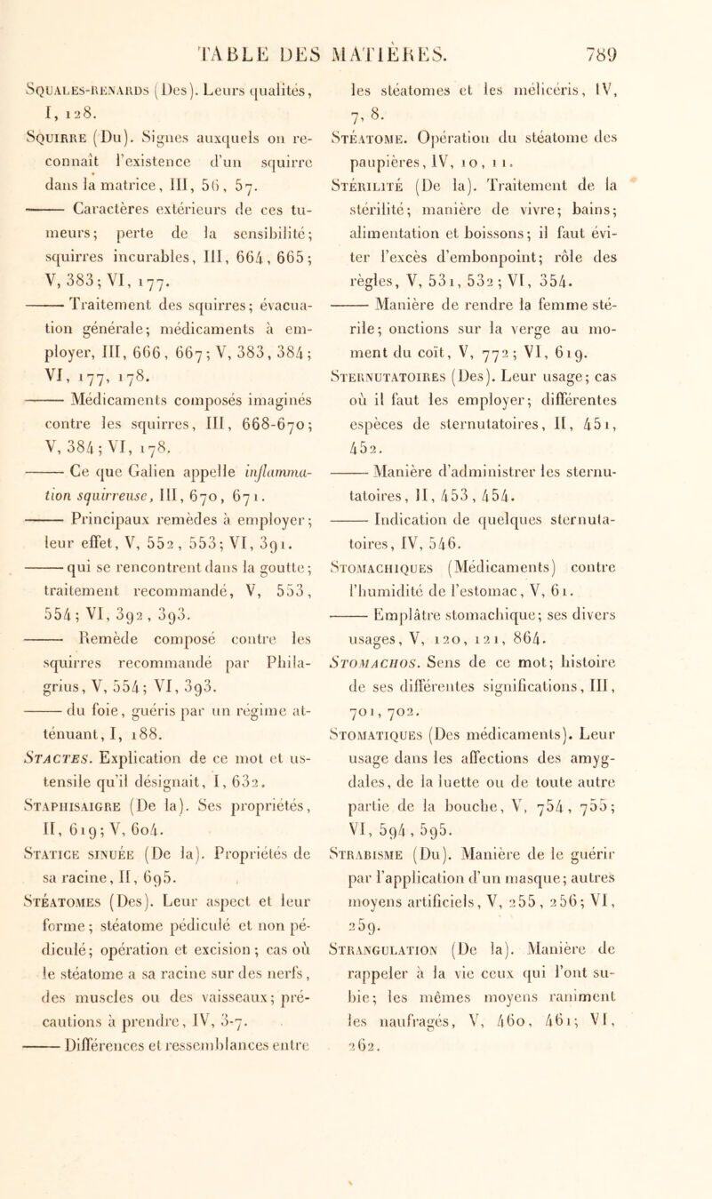 Squales-uenauüs (Î)es). Lclies ([ualités, I, 128. Squirre (Du). Signes aux([uels ou re- connaît l’existence d’un squirre dans la matrice, III, 5(i, 57. Caractères extérieurs de ces tu- meurs; perte de la sensibilité; squirres incurables, III, 664, 665; V, 383; VI, 177. Traitement des squirres; évacua- tion générale; médicaments à em- ployer, III, 666 , 667 ; V, 383, 384 ; VI, 177, 178. Médicaments composés imaginés contre les squirres, III, 668-670; V, 384; VT, 178. Ce que Galien appelle injlamma- tion sqmrrense, III, 670, 671. Principaux remèdes à employer; leur effet, V, 552, 553;VI, 391. qui se rencontrent dans la goutte; traitement recommandé, V, 553, 554; VI, 392 , 393. Remède composé contre les squirres recommandé par Pbila- grius, V, 554; VI, ogo. du foie, guéris par un régime at- ténuant, I, 188. Stactes. Explication de ce mot et us- tensile qu’il désignait, I, 632, Staphisaigre (De la). Ses propriétés, II, 619; V, 6o4. Statice sinuÉe (De la). Propriétés de sa racine, II, 696. Stéatomes (Des). Leur aspect et leur forme ; stéatome pédiculé et non pé- diculé; opération et excision; cas où le stéatome a sa racine sur des nerfs , des muscles ou des vaisseaux; pré- cautions à prendre, IV4 3-7. Différences et resseml)lances entre les stéatomes et les mélicéris, IV, 7, 8· Stéatome. Ojiératiou du stéatome des paupières, IV, 10 , j 1, Stérilité (De la). Traitement de la stérilité; manière de vivre; bains; alimentation et boissons; il faut évi- ter l’excès d’embonpoint; rôle des règles, V, 53i,532;VI, 354. Manière de rendre la femme sté- rile; onctions sur la verge au mo- ment du coït, \\ 772 ; VI, 619. Sternutatoires (Des). Leur usage; cas où il faut les employer; différentes espèces de sternutatoires, II, 451, 452. Manière d’administrer les sternu- tatoires , II, 453,454. Indication de c|uelques sternuta- toires, IV, 546. 8ioaiachiques (Médicaments) contre l’bumidité de l’estomac, V, 61. Emplâtre stomaebique; ses divers usages, V, 120, 121, 864· Stomachos. Sens de ce mot; bistoire de ses différentes significations, III, 701,702. Stomatiques (Des médicaments). Leur usage dans les affections des amyg- dales, de la luette ou de toute autre partie de la bouche, V, 764, 755; VI, 594,595. Strabisme (Du). Manière de le guérir par l’application d’un masque; autres moyens artificiels, V, 255, 256;VI, 259. Strangulation (De la). Manière de rappeler à la vie ceux ([ui l’ont su- bie; les mêmes moyens raniment les naufragés, V, /160, 461; VI, 262.