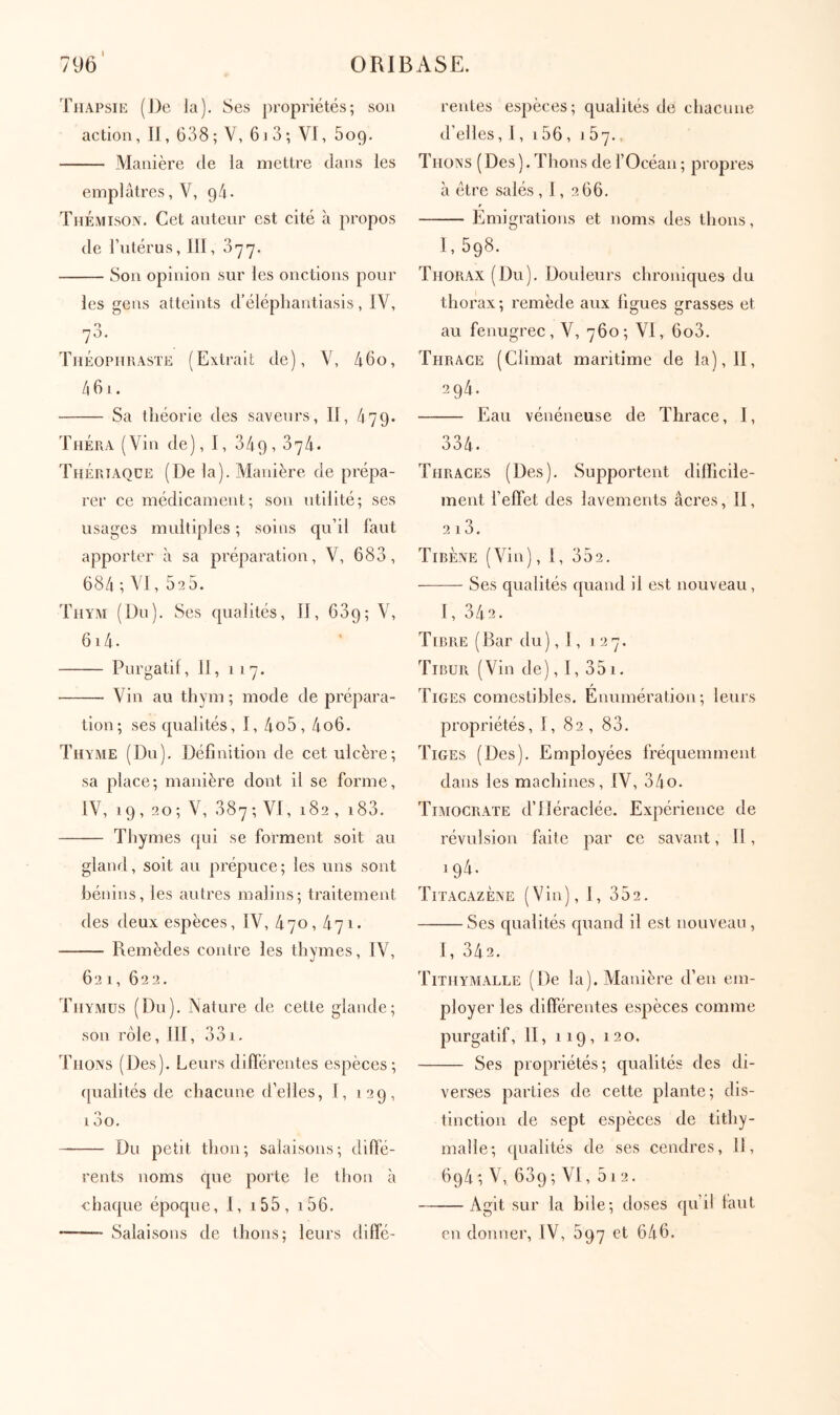 TiiAPsiE (J)e la). Ses j)ropriétés; son action, II, 638; V, 6.3; VI, 609. Manière de la mettre dans les emplâtres, V, 94. Themison. Cet auteur est cité à propos de l’utérus, III j οηη. Son opinion sur les onctions pour les gens atteints d’élépliantiasis, IV, O 70. Théophraste (Exti-ait de), V, 46o, 461. Sa théorie des saveurs, II, 479. ThÉra (Vin de), I, 349,374. ThÉriaqce (De la). Manière de prépa- rer ce médicament; son utilité; ses usages multiples ; soins qu’il faut apporter à sa préparation, V, 683, 684 ; VI, 525. Τηυλι (Du). Ses qualités, II, 639; V, 614. Purgatif, 11, 117. Vin au thym; mode de prépara- tion; ses qualités, I, 4o5, 4o6. Thyme (Du). Définition de cet ulcère; sa place; manière dont il se forme, IV, 19, 20; V, 387 ; VI, 182 , i83. Thymes qui se forment soit au gland, soit au prépuce; les uns sont bénins, les autres malins; traitement des deux espèces, IV, 470, 471. Remèdes contre les thymes, IV, 621, 622. Thymus (Du). Nature de cette glande; son rôle, III, 331. Thons (Des). Leurs différentes espèces; {[ualités de chacune d’elles, I, 129, 13o. Du petit thon; salaisons; tlifïé- rents noms que porte le thon à chaque époque, I, i55, i56. ——■ Salaisons de thons; leurs diffé- rentes espèces; qualités de chacune d’elles, 1, 156, 167. Thons (Des ). Thons de f Océan ; pi'opres à être salés , 1, 266. Emigrations et noms des thons, I, 598. Thorax (Du). Douleurs chroniques du thorax ; remède aux figues grasses et au fenugrec, V, 760; VI, 6o3. Thrace (Climat maritime de la), II, 294. Eau vénéneuse de Thrace, I, 334. Thraces (Des). Supportent difficile- ment l’effet des lavements âcres, II, 2 13. TiBÈNE (Vin), I, 352. ——- Ses qualités quand il est nouveau, 1,342. T[RRE ( Bar du ), 1, 127. TiBUR (Vin de), l, 351. Tiges comestibles. Enumération; leurs propriétés, I, 82 , 83. Tiges (Des). Employées fréquemment dans les machines, IV, 34o. Timocrate d’IIéraclée. Expérience de révulsion faite par ce savant, II, 194. TitacazÈne (Vin), I, 352. Ses qualités quand il est nouveau , 1,342. Tithymalle (De la). Manière d’en em- ployer les différentes espèces comme purgatif, II, 119, 120, Ses propriétés; qualités des di- verses parties de cette plante; dis- tinction de sept espèces de tithy- maîle; qualités de ses cendres. 11, 694 ; V, 639 ; VI, 51 2. Agit sur la bile; doses qu’il faut en donner, IV, 597 et 646.