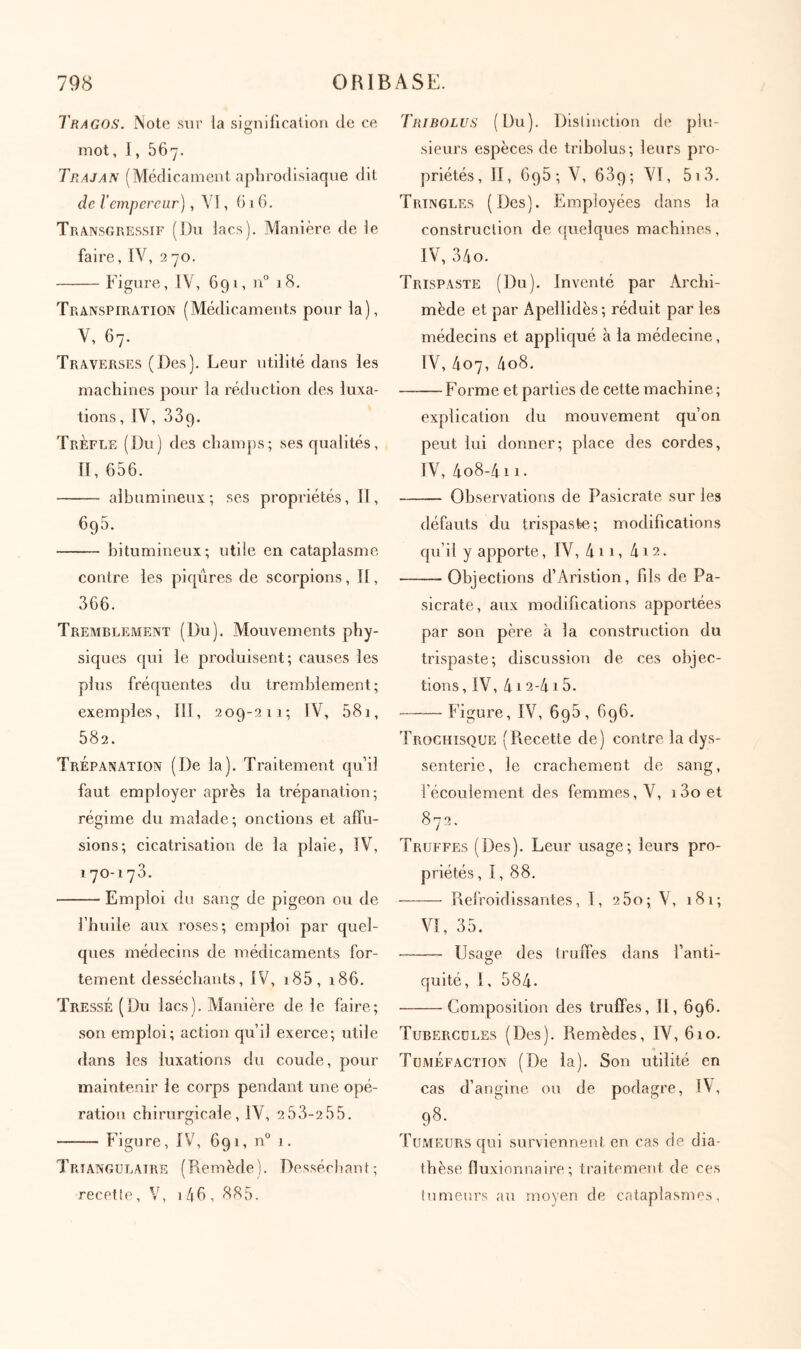 Tragos. Note sur la signification de ce mot, ], 567. Trajan (Médicament aphrodisiaque dit de Γempereur), YI, (i 1 6. Transgressif (Du lacs). Manière de le faire, TV, 2 70. Figure, IV, 691, n“ 18, Transpiration (Médicaments pour la), V, 67. Traverses (Des). Leur utilité dans les machines pour la réduction des luxa- tions , iv, 339. Trèfle (Du) des champs; ses qualités, Π, 656. albumineux; ses propriétés. II, 695. bitumineux; utile en cataplasme contre les piqûres de scorpions, Il, 366. Tremblement (Du). Mouvements phy- siques qui le produisent; causes les plus fréquentes du tremblement; exemples, III, 209-211; IV, 581, 582. Trépanation (De la). Traitement qu’il faut employer après la trépanation; régime du malade; onctions et aiTu- sions; cicatrisation de la plaie, IV, 170-173. Emploi du sang de pigeon ou de l’huile aux roses; emploi par quel- ques médecins de médicaments for- tement desséchants, IV, i85, 186. Tressé (Du lacs). Manière de le faire; son emploi; action qu’il exerce; utile dans les luxations du coude, pour maintenir le corps pendant une opé- ration chirurgicale, IV, 2 53-2 55. Figure, IV, 691, n° 1. Triangulaire (Remède). Desséchaul; recefle, V, i/|6, 885. Tribolus (Du). Distinction de plu- sieurs espèces de tribolus; leurs pro- priétés, II, 695; V, 689; VI, 5i3. Tringles (Des). Employées dans la construction de ipielques machines, IV, 34o. Trispaste (Du). Inventé par Archi- mède et par Apellidès; réduit par les médecins et appliqué à la médecine, IV, 407, 4o8. Forme et parties de cette machine; explication du mouvement qu’on peut lui donner; place des cordes, IV, 4o8-4ii. Observations de Pasicrate sur les défauts du trispaste; modifications qu’il y apporte, IV, 4 11, 412. Objections d’Aristion, fils de Pa- sicrate, aux modifications apportées par son père à la construction du trispaste; discussion de ces objec- tions, IV, 412-415. Figure, IV, 698, 696. Trochisque (Recette de) contre la dys- senterie, le crachement de sang, fécoulement des femmes, V, i3oet 872. Truffes (Des). Leur usage; leurs pro- priétés, I, 88. Refroidissantes, I, 260; V, 181; VI, 35. Usage des truifes dans fanti- quité, I, 584. Composition des truffes, II, 696. Tubercules (Des). Remèdes, IV, 610. Tuméfaction (De la). Son utilité en cas d’angine ou de podagre, IV, 98. TuxMEUrs qui surviennent en cas de dia- thèse fluxionnaire ; traitement de ces lumeurs au moyen de cataplasnn^s,