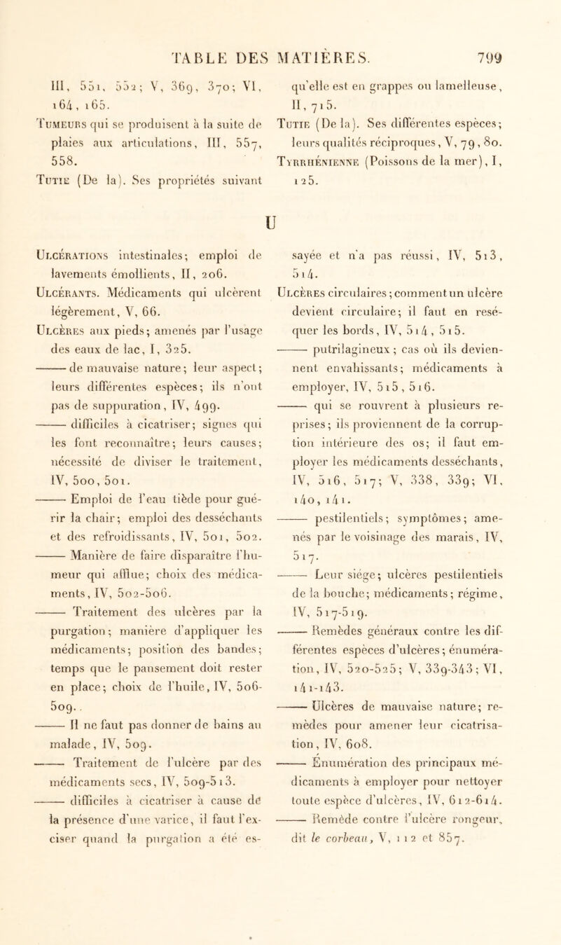 111, 551, 55i; V, SGg, S-yo; VI, 164 , 165. 'fuMEURS qui se produisent à la suite de plaies aux articulations, III, δδγ, 558. Tutîe (De la). Ses propriétés suivant qu’elle est en grappes ou lamelleuse, II, 71 5. Tütie (Delà). Ses dilTérentes espèces; leurs qualités réciproques, V, 79,80. TyrrhÉnieîvive (Poi.ssons de la mer), 1, 1 25. U UlcÉr.ytions intestinales; emploi de lavements émollients, II, 206. Ulcérants. Médicaments qui ulcèrent légèrement, V, 66. Ulcères aux pieds; amenés par l’usage des eaux de lac, I, 32 5. de mauvaise nature; leur aspect; leurs differentes espèces; ils n’out pas de suppuration, IV, 499· difficiles à cicatriser; signes qui les font reconnaître; leurs causes; nécessité de diviser le traitement, IV, 5oo, 5oi. Emploi de l’eau tiède pour gué- rir la chair; emploi des desséchants et des refroidissants, IV, 5oi, 5o2. Vlanière de faire disparaître l’hu- meur qui afflue; choix des médica- ments, IV, 5o2-5o6. Traitement des ulcères par la purgation ; manière d’appliquer les médicaments; position des bandes; temps que le pansement doit rester en place; choix de l’huile, IV, 5o6- 509.. Il ne faut pas donner de bains au malade, IV, ôog. Traitement de l’ulcère par des médicaments secs, IV, 5o9-5i3. difficiles à cicatriser à cause de la présence d’une varice, il faut l’ex- ciser quand la purgation a été es- sayée et n’a pas réussi, IV, 513 , 514. Ulcères circulaires ; comment un ulcère devient circulaire; il faut en résé- quer les bords, IV, 514 , 515. putrilagineux ; cas où iis devien- nent envahissants; médicaments à employer, IV, 515 , 5 16. qui se rouvrent à plusieurs re- prises; ils proviennent de la corrup- tion intérieure des os; il faut em- ployer les médicaments desséchants, IV, 5i6, 517; V, 338, 339; VI. 14o, 141· pestilentiels; symptômes; ame- nés par le voisinage des marais, IV, 517. Leur siège; ulcères pestilentiels de la bouche; médicaments; régime, IV, 517-519. —— Remèdes généraux contre les dif- férentes espèces d’ulcères ; énuméra- tion, IV, 52 0-52 5; V, 339-343; VI, 14 1-143. Ulcères de mauvaise nature; re- mèdes pour amener leur cicatrisa- tion , IV, 608. Enumération des principaux mé- dicaments à employer pour nettoyer toute espèce d’ulcères, IV, 612-614- Remède contre i’uicère rongeur, dit le corheaii, V, 112 et 857.