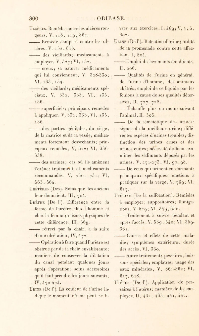 Ulcères, Remède contre les ulcères ron- geurs , V, 118, 119, 8G2. Remède composé contre les ul- cères , V, 182, 878. des vieillards; médicaments à employer, V, 8 2 7 ; VI, 182. creux; sa nature; médicaments qui lui conviennent, V, 828-880; VI, i88, 184. des vieillards; médicaments spé- ciaux, V, 882, 888; VI, i85, 186. superficiels; principaux remèdes à appliquer, V, 882 , 888 ; VI, i85 , 186. des parties génitales, du siège, de la naatrice et de la vessie; médica- ments fortement desséchants; prin- cipaux remèdes, V, 622; VI, 886- 888. des narines; cas où ils amènent l’ozène; traitement et médicaments recommandés, V, 780, 781; VI, 568, 564. Uretères (Des), Noms que les anciens leur donnaient, III, ηo^. Urètre (De Γ). DiiTérence entre la forme de furètre chez l’homme et chez la femme; raisons physic|ues de cette différence, III, 869. rétréci par la chair, à la suite d’une ulcération, IV, 472. Opération à faire quand l’urètre est obstrué par de la chair enva bissante ; manière de conserver la dilatation du canal pendant c[uelques jours après l’opération; soins accessoires qu’il faut prendre les jours suivants, IV, 472-474. Urine (De f ), Ua couleur de l’urine in- dique le moment où on peut se li- vrer aux exercices, 1, 469 ; V, /1 , 5 , 802, Urine (De 1’). Rétention d’urine; utilité de la promenade contre cette affec- tion, 1, 5o4. Emploi de lavements émollients, II, 206. Qualités de l’urine en général, de l’urine d’homme, des animaux châtrés; emploi de ce liquide par les foulons à cause de ses qualités déter- sives, II, 727, 728. / Echauffe plus ou moins suivant l’animal, II, 5o5. De la séméiotique des urines; signes de la meilleure urine; diffé- rentes espèces d’urines troubles; dis- tinction des urines crues et des urines cuites; nécessité de bien exa- miner les sédiments déposés par les urines, V, 271-278; VI, 97, 98. De ceux qui urinent en dormant ; principaux spécifiques; onctions à pratiquer sur la verge, V, 769; VI, 617. Utérine (De la suffocation). Remèdes à employer; suppositoires; fumiga- tions, V, 529; VI, 849, 85o, Traitement à suivre pendant et après l’accès, V, 889 , 54 o ; VI ,889- 861. Causes et effets de cette mala- die; symptômes extérieurs; durée des accès , VI, 860, Autre traitement; pessaires, bois- sons spéciales; emplâtres; usage des eaux minérales, V, 861-862; VI, 61 7, 618. Utérus (De 1’). Application de pes- saires à l’utérus; manière de les em- ployer, II, ''182, ^ 8 8, 4 4 17 4 4 2.