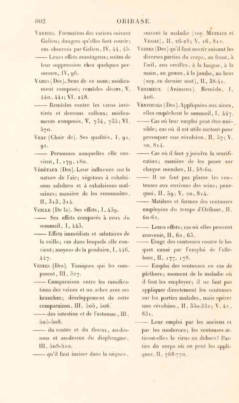 Varices. Korniatiou des varices suivaiU Galien; dangers qn’elles font courir; cas observés par Galien, IV, 44, 45. Leurs effets avantageux; suites de leur suppression chez quelques per- sonnes, JV, 96, Varus (Des). Sens de ce nom; médica- ment composé; remèdes divers, V, 44o, 44i; VI, 248. Remèdes contre les variis invé- térés et devenus calleux; médica- ments composés, V, 734, 735; VI, 570. Veau (Chair de). Ses qualités, I, 91, 92. Personnes auxquelles elle con- vient, I,179, ï8o. VÉGÉTAUX (Des). Leur influence sur la nature de l’air; végétaux à exhalai- sons salubres et à exhalaisons mal- saines; manière de les reconnaître, II, 3i3, 3i4. Veille (De la). Ses effets, I, 439. Ses effets comparés à ceux du sommeil, I, 443. Effets immédiats et salutaires de la veille; cas dans lesquels elle con- vient; moyens delà produire, I, 440, 447. Veines (Des). Tuniques qui les com- posent, III, 327. Comparaison entre les ramifica- tions des veines et un arbre avec ses branches; développement de cette comparaison, III, 5o5, 5o6. des intestins et de l’estomac, II!, 5o5-5o8. du ventre et du thorax, au-des- sous et au-dessus du diaphragme, III, 5o8-5io. qu’il faut inciser dans la saignée. suivant la maladie (voy. Matrice et Vessie), II, 26-28; V, 16,812. Veines (Des) qu’il faut ouvrir suivant les diverses parties du corps, au front, à l’œil, aux oreilles, à la langue, à la main, au genou, à la jambe, au bras (voy. ce dernier mot), II, 38-41. Venimeux (Animaux). Remède, 1, 4o6. Ventouses (Des). Appliquées aux aines, elles empêchent le sommeil, 1, 447. Cas où leur emploi peut être nui- sible; cas où il est utile surtout pour provoquer une révulsion, II, 87; V, 20, 81 4. Cas où il faut y joindre la scarifi- cation ; manière de les poser sur chacpie membre, II, 58-6o. Il ne faut pas placer les ven- touses aux environs des seins; pour- quoi, II, 59; V, 20, 814. Alatières et formes des ventouses employées du temps d’Oribase, II, 60-62. Leurs effets; cas où elles peuvent convenir, II, 62 , 63. Usage des ventouses contre le ho- quet causé par l’emploi de l’ellé- bore, II, 177, 1 78. Emploi des ventouses en cas de pléthore; moment de la maladie où il faut les employer; il ne faut pas appliquer directement les ventouses sur les parties malades, mais opérei· une révulsion , II, 33o-332; V, 42 , 83]. Leur emploi par les anciens et par les modernes; les ventouses at- tirent-elles le virus au dehors? Par- ties du corps où on peut les appli- quer, il, 768-770.