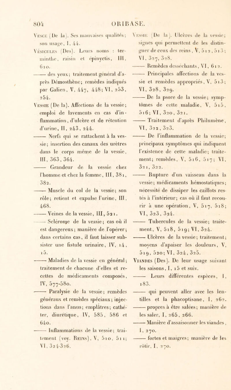 80^1 oiuuASl·:. Vesci; (De la). Scs mauvaises c[iialit('‘s; son lisage, 1, 44. \ ÉsicuLEs (Des). L(nirs noms ; ter- mintlie, raisin el épinyctis, lll, 6io. —~ des yeux; traitement général d’a- près Démosthène; remèdes indiqués par Galien, V, 447, 448; VI, 253, 254. Vesste (De la). Affections de la vessie; emploi de lavements en cas d’in- flammation , d’ulcère et de rétention d’urine, II, 2 43, 2 44· Nerfs qui se rattachent à la ves- sie ; insertion des canaux des urètres dans le corps même de la vessie, ill, 363, 364. Grandeur de la vessie chez l’homme et chez la femme, III, 381, 382. Muscle du col de la vessie; son rôle ; retient et expulse l’urine, III, 468. Veines de la vessie, III, 521. Scléronje de la vessie ; cas où il est dangereux; manière de l’opérer; dans certains cas, il faut laisser sub- sister une fistule urinaire, IV, i4, 15. Maladies de la vessie en général ; traitement de chacune d’elles et re- cettes de médicaments composés, IV, 577-580. Paralysie de la vessie; remèdes généraux et remèdes spéciaux; injec- tions dans l’anus; emplâtres; cathé- ter, diurétique, IV, 585, 586 et 64 O. — ■ Inflammations de la vessie; trai- tement ( voy. Reins) , V, 51 o, 51 1 ; \'l, 32 4-32 6. \ Kssii·; i De la J. Ulcères de la ve.ssie; signes (|ui permettent de les distin- guer de ceux d(\s reins , V, 5 i 2,51 3 ; VI, 327, 328. Remèdes desséchants, VI, 612. Principales affections de la ves- sie et remèdes appropriés, V, 513 ; VI, 328, 329. De la psore de la vessie; symp- tômes de cette maladie, V, 5i5, 5t6; VI, 320, 321. Traitement d’après Philumène, VI, 322, 323. De l’inflammation de la vessie; principaux symptômes qui indiquent l’existence de cette maladie; traite- ment; remèdes, V, 5i6, 617; VI, 32 1, 32 2. Rupture d’un vaisseau dans la vessie; médicaments hémostatiques; nécessité de dissiper les caillots res- tés à l’intérieur; cas où il faut recou- rir à une opération, V, 617, 518; VI, 323, 324. Tubercules de la vessie; traite- ment, V, 518, 519; VI, 324. Ulcères de la vessie ; traitement; moyens d’apaiser les douleurs, \\ 519, 520; VI, 324, 325. Viandes (Des). De leur usage suivant les saisons, 1, 15 et suiv. Leurs différentes espèces, 1, i83. qui peuvent aller avec les len- tilles et la phacoptisane, 1, 262. propres à être salées; manière de les saler, 1, 265, 266. Manière d’assaisonner les viandes , l, 270. fortes et maigres; manière de les rôtir, I, 270.