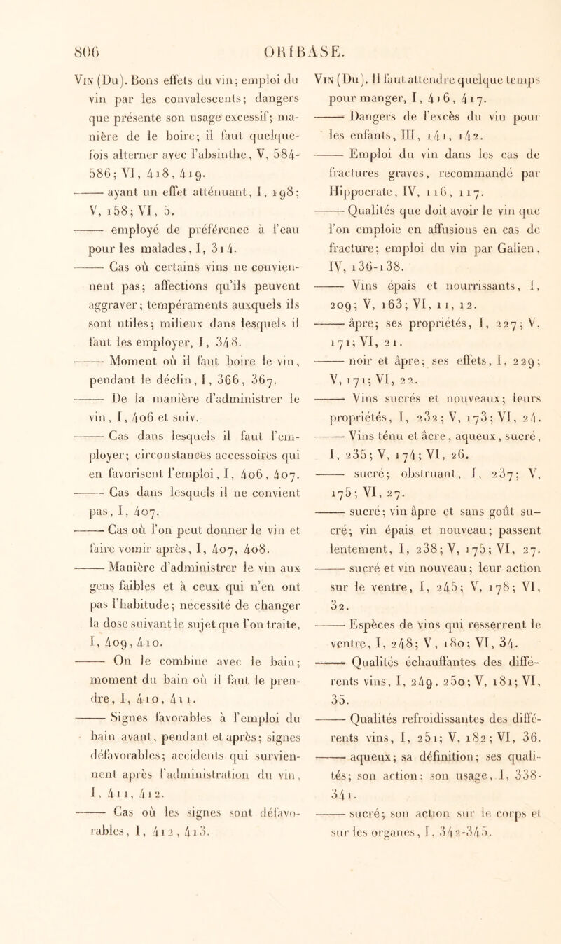 Vin (Du). Bons ellëls du vin; emploi du vin ])ar les convalescents; dangers que présente son usage excessil ; ma- nière de le boire; il faut quekpie- iois alterner avec l’alDsinthe, V, 584- 586 ; VI, 418,419. ayant un eiFet atténuant, 1, 198; V, i58; VI, 5. employé de préférence à l’eau pour les malades, I, 3i 4. Cas où certains vins ne convien- nent pas; aflections qu’ils peuvent aggraver; tempéraments auxquels ils sont utiles; milieux dans lesquels il faut les employer, I, 348. ——- Moment où il faut boire le vin, pendant le déclin, I, 366, 36'7. De la manière d’administrer le vin, 1, 4o6 et suiv. Cas dans lesquels il faut l’em- ployer; circonstances accessoires qui en favorisent l’emploi, I, 4o6, 407. Cas dans lesquels i! ne convient pas, 1, 407. Cas où Ton peut donner le vin et faire vomir après, I, 407, 4o8. Manière d’administrer le vin aux gens faibles et à ceux qui n’en ont pas l’habitude; nécessité de changer la dose suivant le sujet que l’on traite, 1, 409,4 10. On le combine avec le bain; moment du bain où il faut le pren- dre , 1, 410, 411 · Signes favorables à l’emploi du bain avant, pendant et après; signes défavorables; accidents qui survien- nent après l’administration du vin, 1, 411, 4 1 2. Cas où les signes sont défavo- rables, I, 4i2 , 4i3. Vin (Du). 11 tant attendre quelque Lenqis pour manger, 1, 4)6, 417. Dangers de l’excès du vin pour les enfants, 111, i4i, i42. Emploi du vin dans les cas de fractures graves, recommandé par Hippocrate, IV, 11 G, 117. Qualités que doit avoir le vin (pie l’on emploie en affusions en cas de fracture; emploi du vin par Galien, IV, 136-138. Vins épais et nourrissants, I, 209 ; V, 1 63 ; VI, 11, 12. -âpre; ses propriétés, I, 227; V, 1 7 1; VI, 2 1. noir et âpre; ses effets, I, 229; V, 171; VI, 22. Vins sucrés et nouveaux; leurs propriétés, I, 2 32 ; V, 173 ; VI, 24. Vins ténu et âcre , aqueux, sucré, 1, 235 ; V, 1 74; VI, 26. sucré; obstruant, I, 237; V, 175 ; VI, 27. sucré; vin âpre et sans goût su- cré; vin épais et nouveau; passent lentement, I, 2 38; V, 178; VI, 27. sucré et vin nouveau; leur action sur le ventre, I, 245; V, 178; VI, 32. Espèces de vins qui resserrent le ventre, I, 248; V, 180; VI, 34. ■ Qualités échauffantes des diffe- rents vins, I, 249, 2 5o; V, 181; VI, 35. Qualités refroidissantes des diffé- rents vins ,1,2 5i; V, 182; VI, 36. aqueux; sa définition; ses quali- tés; son action; son usage, 1, 338- 34 J · sucré; sou action sur le corps et sur les organes, 1, 34 2-34-4.