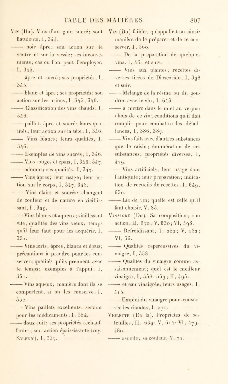 Vin (Ou). Vins d’un goût sucré; sont llatulents, 1, 344. noir âpre; son action sur le ventre et sur la vessie; ses inconvé- nients; cas où l’on peut l’employer, 1, 345. âpre et sucré; ses propriétés, I, 345. blanc et âpre; ses propriétés; son action sur les urines, i, 345, 345. Classification des vins chauds, 1, 346. paillet, âpre et sucré; leurs qua- lités; leur action sur la tête, I, 346. Vins blancs; leurs qualités, I, 346. Exemples de vins sucrés, 1, 346. Vins rouges et épais, I, 346, ύίιη. odorant; ses qualités, i, 347. Vins âpres; leur usage; leur ac- tion sur le corps, I, 347, 348. Vins clairs et sucrés; changent de couleur et de nature en vieillis- sant, i , 349. Vins blancs et aqueux; vieillissent vite; qualités des vins vieux; temps qu’il leur faut pour les acquérir, i, 351. Vins forts, âpres, blancs et épais ; précautions à prendre pour les con- server; qualités qu’ils prennent avec le temps; exemples à l’appui, 1, 351. Vins aqueux; maidère dont ils se comportent, si ou les conserve, 1, 352. Vins paillets excellents, servant pour les médicaments, i, 354. doux cuit; ses propriétés récbauf lânles; son action épaississante (voy, SrnÆON), i, 357. Vin (Du) faible; qu’appelle-t-on ainsi; manière de le préparer et de le con- server, 1, 36o. De la préparation de quelques vins, 1, 43 1 et suiv. Vins aux plantes; recettes di- verses tirées de Dioscoride, 1, dqS et suiv. Mélange de la résine ou du gou- dron avec le vin , I, 643. à mettre dans le miel au verjus; choix de ce vin; conditions qu’il doit remplir pour combattre les défail- lances , 1, 386,387. Vins faits avec d’autres substances que le raisin; énumération de ces substances ; propriétés diverses, 1, 429. Vins artificiels; leur usage dans fantiquité; leur préparation; indica- tion de recueils de recettes, i, 649, 65o. Lie de vin; quelle est celle ([u’d faut choisir, V, 83. Vinaigre (Du). Sa composition; sou action, II, 670 ; V, 63o ; VI, 493. Refroidissant, T, 262; V, 182; VI, 36. — Qualités répercussives du vi- naigre, I, 358. Qualités du vinaigre comme as- saisonnement; quel est le meilleur vinaigre, I, 358, 359; 495. et eau vinaigrée; leurs usages, 1, 4i5. Emploi du vinaigre pour conser- ver les viandes, 1, 271. Violette (De la). Propriétés de ses feuilles. II, 639; V, 6i4; VI, 479, 48o. usuelle; sa couleur, V, 7'i.