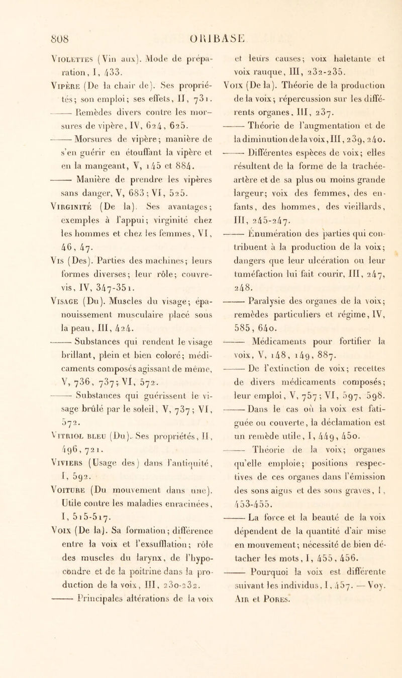 Violettes (Vin aux). Mode de prépa- ration , 1,433. Vipère (De la chair de). Ses proprié- tés; son emploi; ses effets, II, 731. Iienièdes divers contre les mor- sures de vipère, IV, 624, 625. Morsures de vipère ; manière de s’en guérir en étouffant la vipère et en la mangeant, V, i45 et 8S4* Manière de prendre les vipères sans danger, V, 683 ; VI, 525. Virginité (De la). Ses avantages; exemples à l’appui; virginité chez les hommes et chez les femmes, VI, 46, Ιχη. Vis (Des). Parties des machines; leurs formes diverses; leur rôle; couvre- vis, IV, 347-351. Visage (Du). Muscles du visage; épa- nouissement musculaire placé sous la peau, III, 424. Substances qui rendent le visage brillant, plein et bien coloré; médi- caments composés agissant de même, V, 736, 737·, VI, 572. Substances qui guérissent le vi- sage brûlé par le soleil, V, 737 ; VI, 572. Vitriol bleu (Du).. Ses propriétés, II, Μ)6, 72 1. Viviers (Usage des) dans l’antiquité, I, 5g2. Voiture (Du mouvement dans une). Utile contre les maladies enracinées, 1, 515 - 517. Voix (De laj. Sa formation; différence % entre la voix et l’exsufflation; rôle des muscles du larynx, de l’hypo- côndre et de la poitrine dans la pro- duction de la voix, III, 23o-232. Principales altérations de la voix et leurs causes; voix haletante et voix rauque, III, 2 32-2 35. Voix (Delà). Théorie de la production delà voix; répercussion sur les diffé- rents organes. III, 237. —-—■ Théorie de l’augmentation et de la diminution de la voix, III, 239, 2 4o. Différentes espèces de voix; elles résultent de la forme de la trachée- artère et de sa plus ou moins grande largeur; voix des femmes, des en- fants, des hommes, des vieillards, III, 245-247. r Enumération des parties qui con- tribuent à la production de la voix; dangers que leur ulcération ou leur tuméfaction lui fait courir, III, 247, 248. Paralysie des organes de la v oix ; remèdes particuliers et régime, IV, 585, 64o. Médicaments pour fortifier la voix, V, i48, 149, 887. De fextinction de voix; recettes de divers médicaments composés; leur emploi, V, 787; VI, 697, 598. Dans le cas oit la voix est fati- guée ou couverte, la déclamation est un remède utile, I, 449,45o. Théorie de la voix; organes {{u’elle emploie; positions respec- tives de ces organes dans l’émission des sons aigus et des sous graves, 1, 4 53-455. La force et la beauté de la voix dépendent de la quantité d’air mise en mouvement; nécessité de bien dé- tacher les mots, 1, 455, 456. Pourquoi la voix est differente suivant les individus, 1,467. — Voy. Air et Pores.