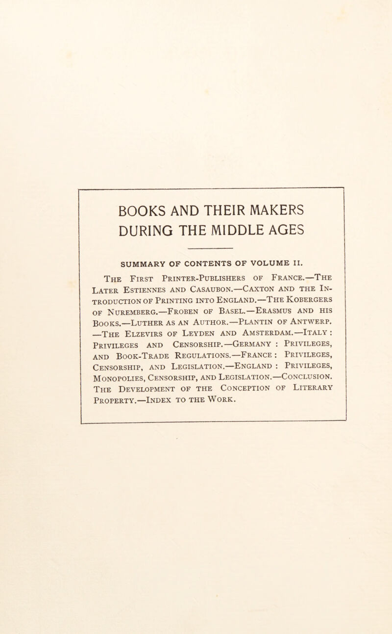 DURING THE MIDDLE AGES SUMMARY OF CONTENTS OF VOLUME II. The First Printer-Publishers of France.—The Later Estiennes and Casaubon.—Caxton and the In- troduction of Printing into England.—The Kobergers OF Nuremberg.—Froben of Basel.—Erasmus and his Books.—Luther as an Author.—Plantin of Antwerp. The Elzevirs of Leyden and Amsterdam.—Italy : Privileges and Censorship.—Germany : Privileges, AND Book-Trade Regulations,—France : Privileges, Censorship, and Legislation.—England : Privileges, Monopolies, Censorship, and Legislation.—Conclusion. The Development of the Conception of Literary Property.—Index to the Work.