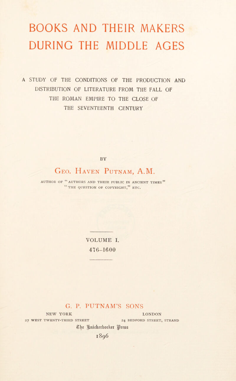 DURING THE MIDDLE AGES A STUDY OF THE CONDITIONS OF THE PRODUCTION AND DISTRIBUTION OF LITERATURE FROM THE FALL OF THE ROMAN EMPIRE TO THE CLOSE OF THE SEVENTEENTH CENTURY BY G EG. Haven Putnam, A.M. AUTHOR OF “authors AND THEIR PUBLIC IN ANCIENT TIMES*' “the QUESTION OF COPYRIGHT,” ETC. VOLUME I. 4^6-1600 G. P. PUTNAM’S SONS NEW YORK LONDON 27 WEST TWENTY-THIRD STREET 24 BEDFORD STREET, STRAND ^nitkerbotkei ^ress 1896