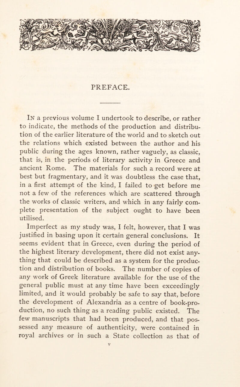 PREFACE. In a previous volume I undertook to describe, or rather to indicate, the methods of the production and distribu- tion of the earlier literature of the world and to sketch out the relations which existed between the author and his public during the ages known, rather vaguely, as classic, that is, in the periods of literary activity in Greece and ancient Rome. The materials for such a record were at best but fragmentary, and it was doubtless the case that, in a first attempt of the kind, I failed to get before me not a few of the references which are scattered through the works of classic writers, and which in any fairly com- plete presentation of the subject ought to have been utilised. Imperfect as my study was, I felt, however, that I was justified in basing upon it certain general conclusions. It seems evident that in Greece, even during the period of the highest literary development, there did not exist any- thing that could be described as a system for the produc- tion and distribution of books. The number of copies of any work of Greek literature available for the use of the general public must at any time have been exceedingly limited, and it would probably be safe to say that, before the development of Alexandria as a centre of book-pro- duction, no such thing as a reading public existed. The few manuscripts that had been produced, and that pos- sessed any measure of authenticity, were contained in royal archives or in such a State collection as that of