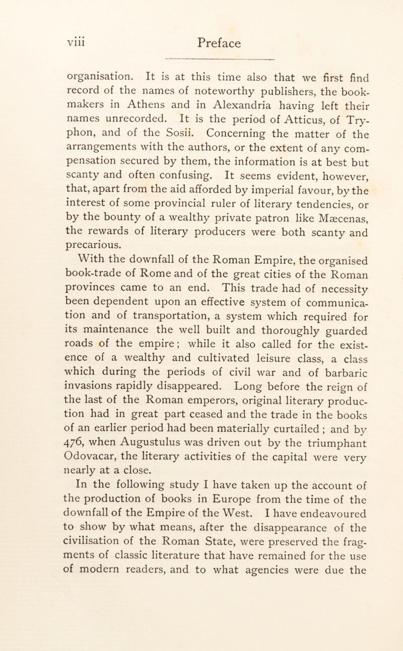 organisation. It is at this time also that we first find record of the names of noteworthy publishers, the book- makers in Athens and in Alexandria having left their names unrecorded. It is the period of Atticus, of Try- phon, and of the Sosii. Concerning the matter of the arrangements with the authors, or the extent of any com- pensation secured by them, the information is at best but scanty and often confusing. It seems evident, however, that, apart from the aid afforded by imperial favour, by the interest of some provincial ruler of literary tendencies, or by the bounty of a wealthy private patron like Maecenas, the rewards of literary producers were both scanty and precarious. With the downfall of the Roman Empire, the organised book-trade of Rome and of the great cities of the Roman provinces came to an end. This trade had of necessity been dependent upon an effective system of communica- tion and of transportation, a system which required for its maintenance the well built and thoroughly guarded roads of the empire; while it also called for the exist- ence of a wealthy and cultivated leisure class, a class which during the periods of civil war and of barbaric invasions rapidly disappeared. Long before the reign of the last of the Roman emperors, original literary produc- tion had in great part ceased and the trade in the books of an earlier period had been materially curtailed ; and by 476, when Augustulus was driven out by the triumphant Odovacar, the literary activities of the capital were very nearly at a close. In the following study I have taken up the account of the production of books in Europe from the time of the downfall of the Empire of the West. I have endeavoured to show by what means, after the disappearance of the civilisation of the Roman State, were preserved the frag- ments of classic literature that have remained for the use of modern readers, and to what agencies were due the