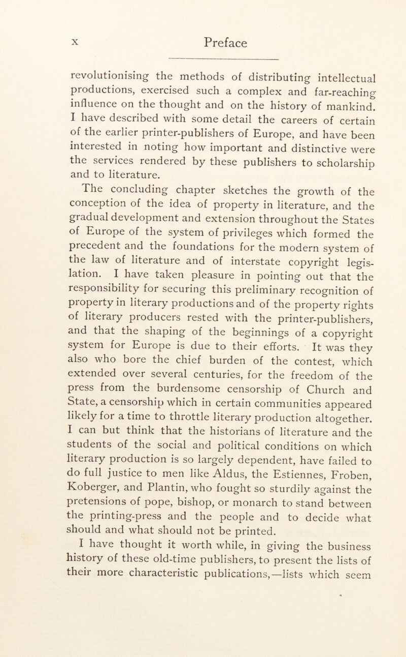 revolutionising the methods of distributing intellectual productions, exercised such a complex and far-reaching influence on the thought and on the history of mankind. I have described with some detail the careers of certain of the earlier printer-publishers of Europe, and have been interested in noting how important and distinctive were the services rendered by these publishers to scholarship and to literature. The concluding chapter sketches the growth of the conception of the idea of property in literature, and the gradual development and extension throughout the States of Europe of the system of privileges which formed the precedent and the foundations for the modern system of the law of literature and of interstate copyright legis- lation. I have taken pleasure in pointing out that the responsibility for securing this preliminary recognition of property in literary productions and of the property rights of literary producers rested with the printer-publishers, and that the shaping of the beginnings of a copyright system for Europe is due to their efforts. It was they also who bore the chief burden of the contest, which extended over several centuries, for the freedom of the press from the burdensome censorship of Church and State, a censorship which in certain communities appeared likely for a time to thi*ottle literary production altogether. I can but think that the historians of literature and the students of the social and political conditions on which literary production is so largely dependent, have failed to do full justice to men like Aldus, the Estiennes, Froben, Koberger, and Plantin, who fought so sturdily against the pretensions of pope, bishop, or monarch to stand between the printing-press and the people and to decide what should and what should not be printed. I have thought it worth while, in giving the business history of these old-time publishers, to present the lists of their more characteristic publications,—lists which seem