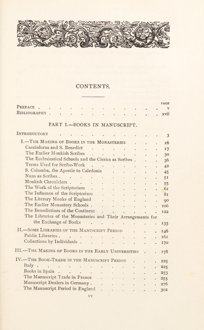 CONTENTS. Preface Bibliography PART I.—BOOKS IN MANUSCRIPT. Introductory I.—The Making of Books in the Monasteries II. IV. Cassiodorus and S. Benedict ..... 17 The Earlier Monkish Scribes ..... 30 The Ecclesiastical Schools and the Clerics as Scribes . 36 Terms Used for Scribe-V/ork ..... 42 S. Columba, the Apostle to Caledonia 45 Nuns as Scribes ........ 51 Monkish Chroniclers ....... 55 The Work of the Scriptorium ..... 61 The Influence of the Scriptorium .... 81 The Literary Monks of England .... 90 The Earlier Monastery Schools ..... 106 The Benedictines of the Continent .... 122 The Libraries of the Monasteries and Their Arrangements for the Exchange of Books ..... 133 —Some Libraries of the Manuscript Period 146 Public Libraries ........ 161 Collections by Individuals 170 —The Making of Books in the Early Universities 178 —The Book-Trade in the Manuscript Period 225 Italy 225 Books in Spain ........ 253 The Manuscript Trade in Erance .... 255 Manuscript Dealers in Germany ..... 276 The Manuscript Period in England .... • 302 PAGE V xvii 3 i6