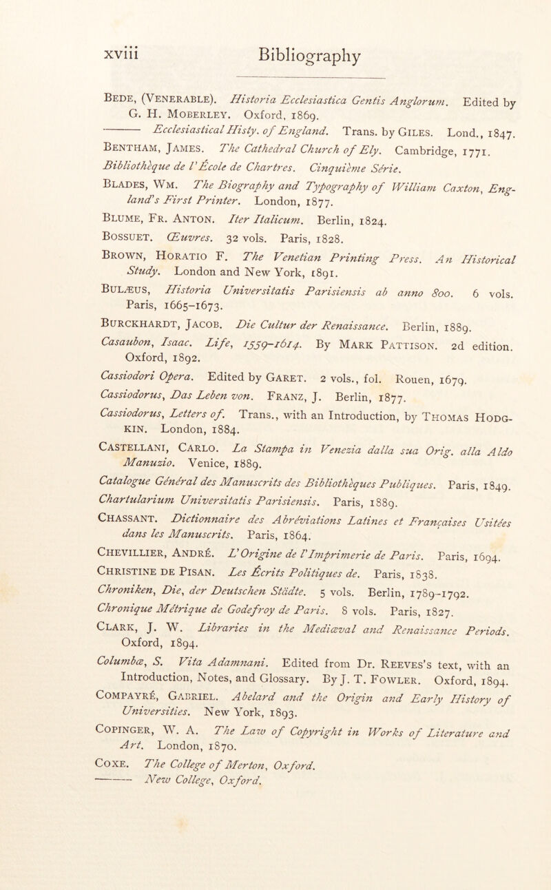 Bede, (Venerable). Historia Ecclesiastica Gentis Anglorum. Edited by G. H. Moberley. Oxford. 1869. EcclesiasticalHisty, oj England, Trans, by Giles. Loud., 1847. Bentham, James. Ehe Cathedval ChuTch of Ely. Cambridge, 1771. Bibliotheque de VEcole de Chartres. Cinquieme Sdrie. Blades, Wm. The Biography and Typography of William Caxton, Eng- land's First Printer. London, 1877. Blume, Fr. Anton. Iter Italicum. Berlin, 1824. Bossuet. Qhuvres. 32 vols. Paris, 1828. Brown, Horatio F. The Venetian Printing Press. A^t Historical Study. London and New York, i8gi. Bul.EUS, Historia Universitatis Parisiensis ab anno 800. 6 vols. Paris, 1665-1673. Bltrckhardt, Jacob. Die Cultur der Renaissance. Berlin, 1889. Casaubon, Isaac. Life., iggg-idiq. By Mark Pattison. 2d edition. Oxford, 1892. Cassiodori Opera. Edited by Garet. 2 vols., fob Rouen, 1679. Cassiodorus., Das Leben von, Franz, J. Berlin, 1877. Cassiodorus, Letters of. Trans., with an Introduction, by Thomas Hodg- kin. London, 1884. Castellani, Carlo. La Stampa in Venezia dalla sua Orig. alia Aldo Manuzio. Venice, 1889. Catalogue Gen&al des Manuscrits des Bibliotheques Publiques. Paris, 1849. Chartularium Universitatis Parisiensis. Paris, 1889. Chassant. Dictionnaire des Abrdviations Latines et Francaises Usitdes dans les Manuscrits. Paris, 1864. Chevillier, Andr:e. HOrigine de IImprimerie de Paris. Paris, 1694. Christine de Pisan. Les £crits Politiques de. Paris, 1838. Chroniken., Die, der Deutschen Stddte. 5 vols. Berlin, 1789-1792. Chronique Metrique de Godefroy de Pans. 8 vols. Paris, 1827 Clark, J. W. Libraries in the Mediceval and Renaissance Periods. Oxford, 1894. Columba, S, Vita Adamnani. Edited from Dr. Reeves's text, with an Introduction, Notes, and Glossary, By J. T. Fowler. Oxford, 1894. COMPAYRE, Gabriel. Abelard and the Origin and Early History of Universities. New York, 1893. CopiNGER, W. A. The Law of Copyright in Works of Literature and Art. London, 1870. CoXE. The College of Merton, Oxford. A^ew College, Oxford.