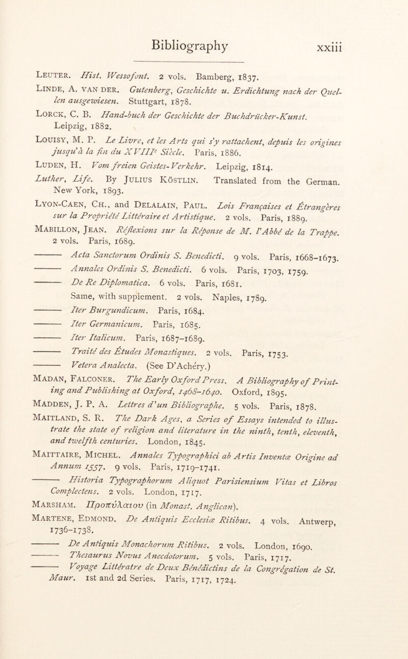 • • 4 Leuter. Hist. Wessofont. 2 vols. Bamberg, 1837. Linde, A. van der, Gutenberg.^ Geschichte u. Erdichtung 7tach der Quel- len ausgewieseti. Stuttgart, 1878. Lorck, C. B. Ha7td-buch der Geschichte der Buchdriicker-Kunst. Leipzig, 1882. \ Louisy, M. P. Le Livt'e^ et les Arts qtii s'y 7'<xtt(ichent.i depuis les origifies jusqu'a la fin du XVTIE Siecle. Paris, 1886. Luden, H. Vom freien Geistes-Verkehr. Leipzig, 1814. Luther, Life. By Julius Kostlin. Translated from the German. New York, 1893. Lyon-Caen, Ch. , and Delalain, Paul. Lois Erani^aises et Etrangeres sur la Proprie'te Litteraire ei Artistique. 2 vols. Paris, 1889. Mabillon, Jean. Reflexions sur la Reponse de M. VAbbd de la Trappe. 2 vols. Paris, 1689, Acta Sanctoru7n Ordinis S. Be7iedicti. 9 vols. Paris, 1668-1673. An7iales Ordinis S. Benedicti. 6 vols. Paris, 1703, 1759. De Re Diplomatica. 6 vols. Paris, 1681. Same, with supplement, 2 vols. Naples, 17S9. Iter BurgundicuTn. Paris, 1684. Iter Gei'manicum. Paris, 1685. Iter Italicum. Paris, 1687-1689. Traite' des Etudes Monastiqties. 2 vols. Paris, 1753. Vetera Analecta. (See D’Achery.) Madan, Falconer. The Early Oxford Press. A Bibliography of Print- ing a7id Publishing at Oxford, 1468-1640. Oxford, 1895. Madden, J. P. A. Lettres d'u7t Bibliographe. 5 vols. Paris, 1878. Maitland, S. R. The Dark Ages, a Series of Essays inte7ided to illus- trate the state of religion a7id literature in the ninth, tenth, eleventh, and twelfth centmdes. London, 1845. Maittaire, Michel. Annales Typographici ab Artis Inventce Origine ad Annum iggy, 9 vols. Paris, 1719-1741. Historia Typographoruin Aliquot Parisiensium Vitas et Libros Complectens. 2 vols. London, 1717. Marsham. IIpoTtvXatov (in Monast. Anglican). Martene, Edmond. De Antiquis Ecclesice Ritibus. 4 vols. Antwerp, 1736-1738. De Antiquis Monachorum Ritibus. 2 vols. London, 1690. Thesaurus Novus Anecdotorum, 5 vols. Paris, 1717. Voyage Littdratre de Deux Benidictins de la Co7tgregation de St. Maur. 1st and 2d Series. Paris, 1717, 1724.