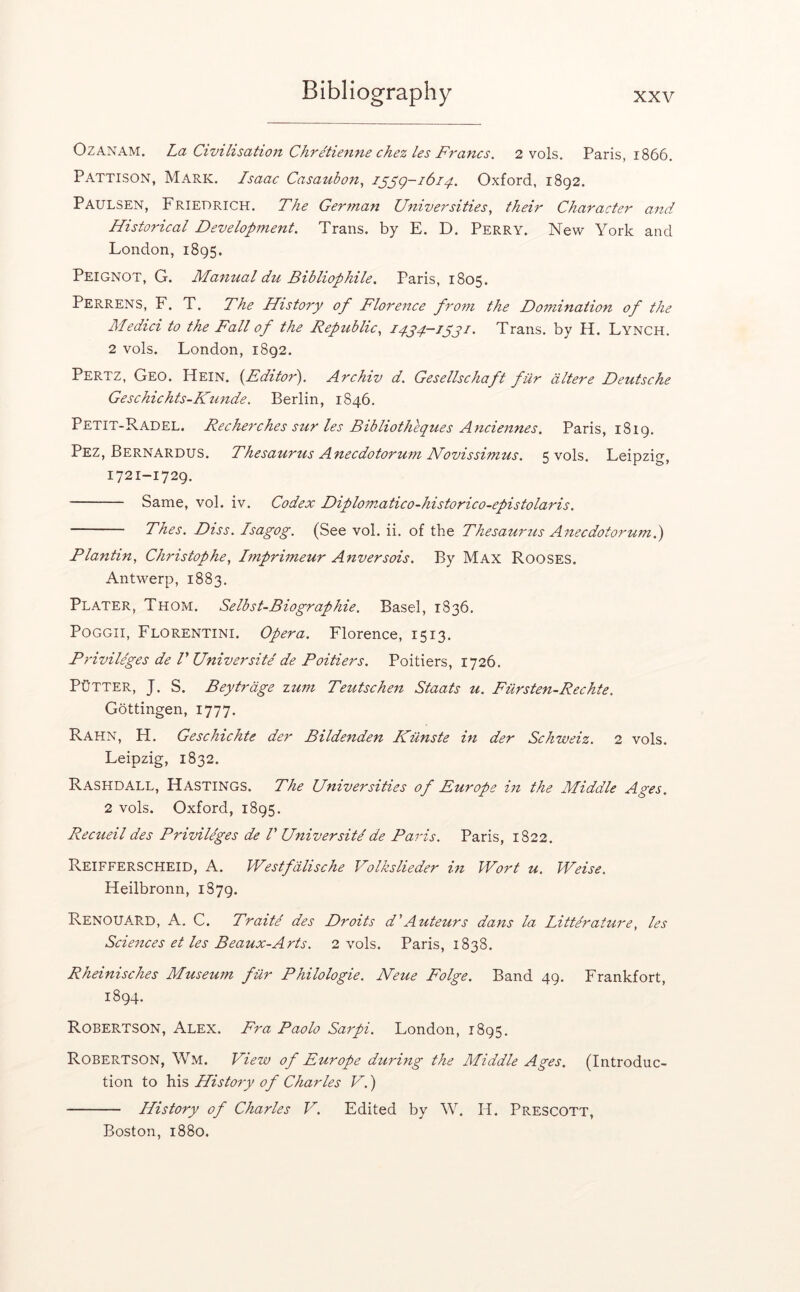 OzANAM. La Civilisation Chretienne chez les Francs. 2 vols. Paris, 1866. Pattison, Mark. Isaac Casaubon, i^^g-1614. Oxford, 1892. Paulsen, Friedrich. The Gertnan Universities, their Character and Historical Development. Trans, by E. D. Perry. New York and London, 1895. Peignot, G. Manual du Bibliophile. Paris, 1805. Perrens, F. T. The History of Florence from the Domination of the Medici to the Fall of the Republic, I4j4.—jpyi. Trans, by H. Lynch. 2 vols. London, 1892. Pertz, Geo. Hein. {^Editor'). Archiv d. Gesellschaft fur altere Deutsche Geschichts-Ktmde. Berlin, 1846. Petit-Radel. Recherches sur les Bibliotheques Anciennes. Paris, 1819. Pez, Bernardus. Thesaurus Anecdotorum ISfovissimus. 5 vols. Leipzig, 1721-1729. Same, vol. iv. Codex Diploznatico-historico-epistolaris. Thes. Diss. Isagog. (See vol. ii. of the Thesamnis A7tecdotoruml) Plantin, Christophe, linprimeur Anversois. By Max Rooses. Antwerp, 1883. Plater, Thom. Selbst-Biographie. Basel, 1836. PoGGii, Florentini. Opera. Florence, 1513. Privileges de r Universite de Poitiers. Poitiers, 1726. Putter, J. S. Beytrage ztim Teutscheit Staats u. Fiirsten-Rechte. Gottingen, 1777. Rahn, H. Geschichte der Bildenden Kiinste in der Schweiz. 2 vols. Leipzig, 1832. Rashdall, Hastings. The Universities of Europe hi the Middle Ages. 2 vols. Oxford, 1895. Recueil des Priviliges de V Universitdde Paris. Paris, 1822. Reifferscheid, a. Westfdlische Volkslieder in iVort u. Weise. Heilbronn, 1879. RenouARD, a. C. Traite des Droits d'Auteurs dans la Litte'rature, les Sciences et les Beaux-Arts. 2 vols. Paris, 1838. Rheinisches Museum fur Philologie. Neue Folge. Band 49. Frankfort, 1894. Robertson, Alex. Fra Paolo Sarpi. London, 1895. Robertson, Wm. View of Europe during the Middle Ages. (Introduc- tion to \a's, History of Charles V.) History of Charles V. Edited by W. H. Prescott, Boston, 1880.