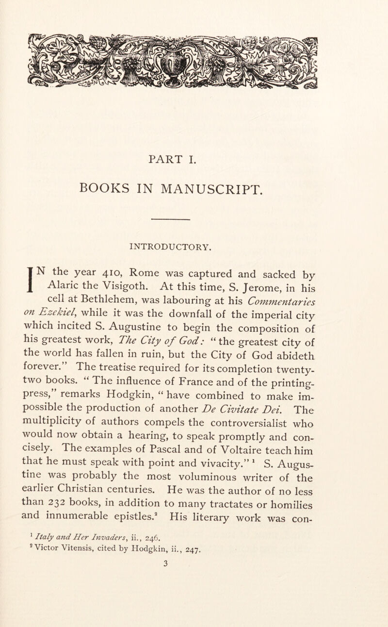 BOOKS IN MANUSCRIPT. INTRODUCTORY. IN the year 410, Rome was captured and sacked by Alaric the Visigoth. At this time, S. Jerome, in his cell at Bethlehem, was labouring at his CoifiificntciTics on Ezekiel, while it was the downfall of the imperial city which incited S. Augustine to begin the composition of his greatest work, The City of God: “ the greatest city of the world has fallen in ruin, but the City of God abideth forever.” The treatise required for its completion twenty- two books. ‘‘ The influence of France and of the printing- press, remarks Hodgkin, have combined to make im- possible the production of another De Civitate Dei. The multiplicity of authors compels the controversialist who would now obtain a hearing, to speak promptly and con- cisely. The examples of Pascal and of Voltaire teach him that he must speak with point and vivacity.” * S. Augus- tine was probably the most voluminous writer of the earlier Christian centuries. He was the author of no less than 232 books, in addition to many tractates or homilies and innumerable epistles. His literary work was con- ^ Italy and Her Invaders^ ii., 246. ® Victor Vitensis, cited by Hodgkin, ii., 247.