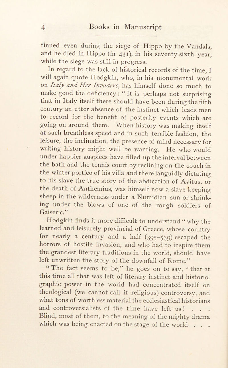 tinued even during the siege of Hippo by the Vandals, and he died in Hippo (in 431), in his seventy-sixth year, while the siege was still in progress. In regard to the lack of historical records of the time, I will again quote Hodgkin, who, in his monumental work on Italy and Her Invaders^ has himself done so much to make good the deficiency: '' It is perhaps not surprising that in Italy itself there should have been during the fifth century an utter absence of the instinct which leads men to record for the benefit of posterity events which are going on around them. When history was making itself at such breathless speed and in such terrible fashion, the leisure, the inclination, the presence of mind necessary for writing history might well be wanting. He who would under happier auspices have filled up the interval between the bath and the tennis court by reclining on the couch in the winter portico of his villa and there languidly dictating to his slave the true story of the abdication of Avitus, or the death of Anthemius, was himself now a slave keeping sheep in the wilderness under a Numidian sun or shrink- ing under the blows of one of the rough soldiers of Gaiseric.’’ Hodgkin finds it more difficult to understand “ why the learned and leisurely provincial of Greece, whose country for nearly a century and a half (395-539) escaped the horrors of hostile invasion, and who had to inspire them the grandest literary traditions in the world, should have left unwritten the story of the downfall of Rome.” “ The fact seems to be,” he goes on to say, “ that at this time all that was left of literary instinct and historio- graphic power in the world had concentrated itself on theological (we cannot call it religious) controversy, and what tons of worthless material the ecclesiastical historians and controversialists of the time have left us ! . . . Blind, most of them, to the meaning of the mighty drama which was being enacted on the stage of the world . . .