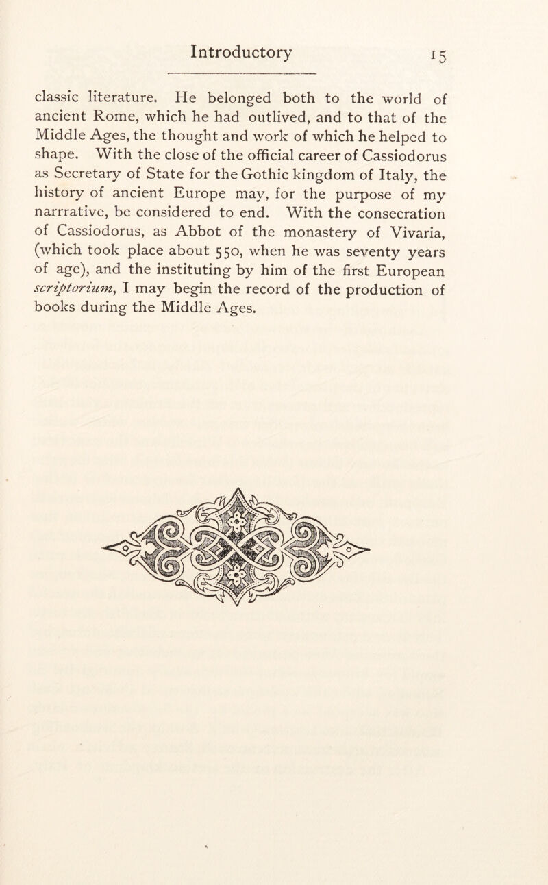 classic literature. He belonged both to the world of ancient Rome, which he had outlived, and to that of the Middle Ages, the thought and work of which he helped to shape. With the close of the official career of Cassiodorus as Secretary of State for the Gothic kingdom of Italy, the history of ancient Europe may, for the purpose of my narrrative, be considered to end. With the consecration of Cassiodorus, as Abbot of the monastery of Vivaria, (which took place about 550, when he was seventy years of age), and the instituting by him of the first European scriptorium^ I may begin the record of the production of books during the Middle Ages. u