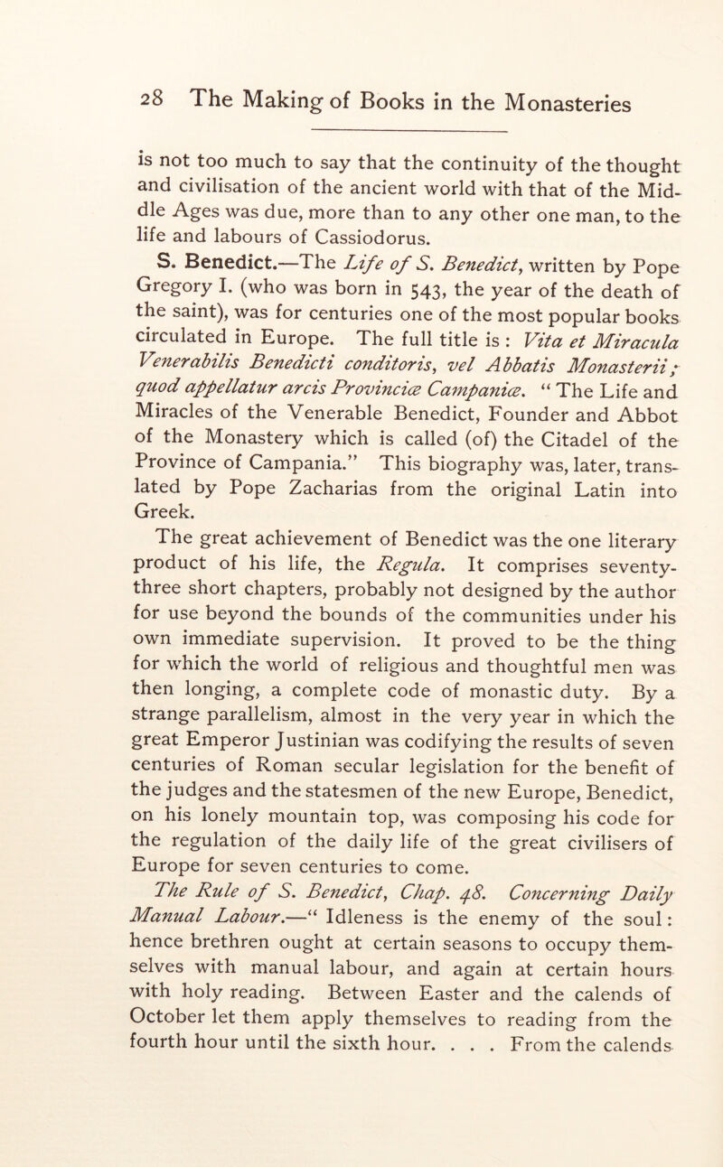 is not too much to say that the continuity of the thought and civilisation of the ancient world with that of the Mid- dle Ages was due, more than to any other one man, to the life and labours of Cassiodorus. S. Benedict.—The Life of S* Benedict^ written by Pope Gregory I. (who was born in 543, the year of the death of the saint), was for centuries one of the most popular books circulated in Europe. The full title is : Vita et Miracula Venerabilis Benedicti conditoris, vel Abbatis Monasterii; quod appellatur arcis ProvincicE Campanice, “ The Life and Miracles of the Venerable Benedict, Founder and Abbot of the Monastery which is called (of) the Citadel of the Province of Campania.” This biography was, later, trans- lated by Pope Zacharias from the original Latin into Greek. The great achievement of Benedict was the one literary product of his life, the Regula. It comprises seventy- three short chapters, probably not designed by the author for use beyond the bounds of the communities under his own immediate supervision. It proved to be the thing for which the world of religious and thoughtful men was then longing, a complete code of monastic duty. By a strange parallelism, almost in the very year in which the great Emperor Justinian was codifying the results of seven centuries of Roman secular legislation for the benefit of the judges and the statesmen of the new Europe, Benedict, on his lonely mountain top, was composing his code for the regulation of the daily life of the great civilisers of Europe for seven centuries to come. The Rule of S, Benedict, Chap. q8. Concerning Daily Manual Labour.—“ Idleness is the enemy of the soul: hence brethren ought at certain seasons to occupy them- selves with manual labour, and again at certain hours with holy reading. Between Easter and the calends of October let them apply themselves to reading from the fourth hour until the sixth hour. . . . From the calends