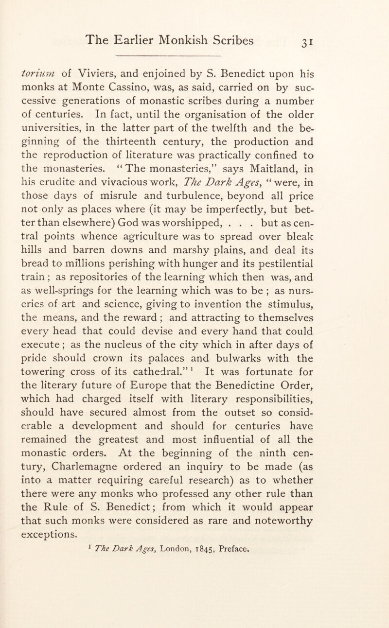 torium of Viviers, and enjoined by S. Benedict upon his monks at Monte Cassino, was, as said, carried on by suc- cessive generations of monastic scribes during a number of centuries. In fact, until the organisation of the older universities, in the latter part of the twelfth and the be- ginning of the thirteenth century, the production and the reproduction of literature was practically confined to the monasteries. “ The monasteries,’’ says Maitland, in his erudite and vivacious work. The Dark AgeSy “ were, in those days of misrule and turbulence, beyond all price not only as places where (it may be imperfectly, but bet- ter than elsewhere) God was worshipped, . . . but as cen- tral points whence agriculture was to spread over bleak hills and barren downs and marshy plains, and deal its bread to millions perishing with hunger and its pestilential train ; as repositories of the learning which then was, and as well-springs for the learning which was to be ; as nurs- eries of art and science, giving to invention the stimulus, the means, and the reward ; and attracting to themselves every head that could devise and every hand that could execute; as the nucleus of the city which in after days of pride should crown its palaces and bulwarks with the towering cross of its cathedral.” ^ It was fortunate for the literary future of Europe that the Benedictine Order, which had charged itself with literary responsibilities, should have secured almost from the outset so consid- erable a development and should for centuries have remained the greatest and most influential of all the monastic orders. At the beginning of the ninth cen- tury, Charlemagne ordered an inquiry to be made (as into a matter requiring careful research) as to whether there were any monks who professed any other rule than the Rule of S. Benedict; from which it would appear that such monks were considered as rare and noteworthy exceptions. ^ The Dark Ages, London, 1845, Preface.